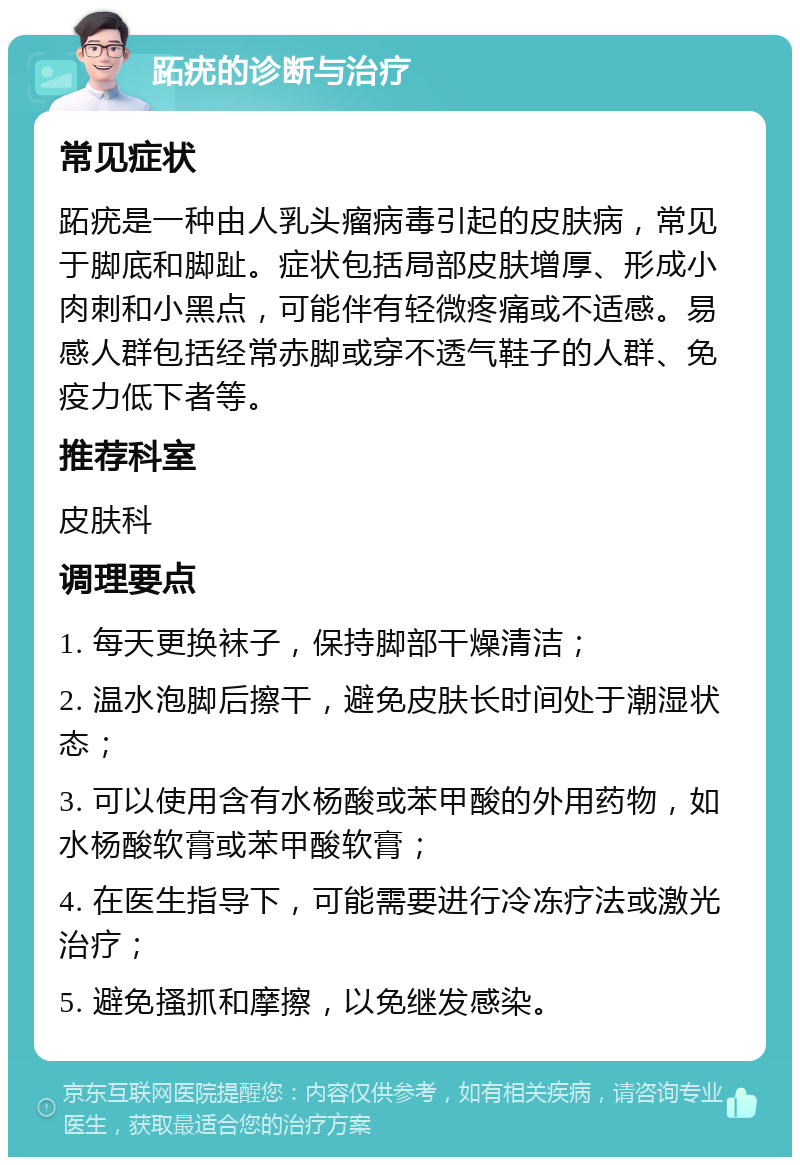 跖疣的诊断与治疗 常见症状 跖疣是一种由人乳头瘤病毒引起的皮肤病，常见于脚底和脚趾。症状包括局部皮肤增厚、形成小肉刺和小黑点，可能伴有轻微疼痛或不适感。易感人群包括经常赤脚或穿不透气鞋子的人群、免疫力低下者等。 推荐科室 皮肤科 调理要点 1. 每天更换袜子，保持脚部干燥清洁； 2. 温水泡脚后擦干，避免皮肤长时间处于潮湿状态； 3. 可以使用含有水杨酸或苯甲酸的外用药物，如水杨酸软膏或苯甲酸软膏； 4. 在医生指导下，可能需要进行冷冻疗法或激光治疗； 5. 避免搔抓和摩擦，以免继发感染。