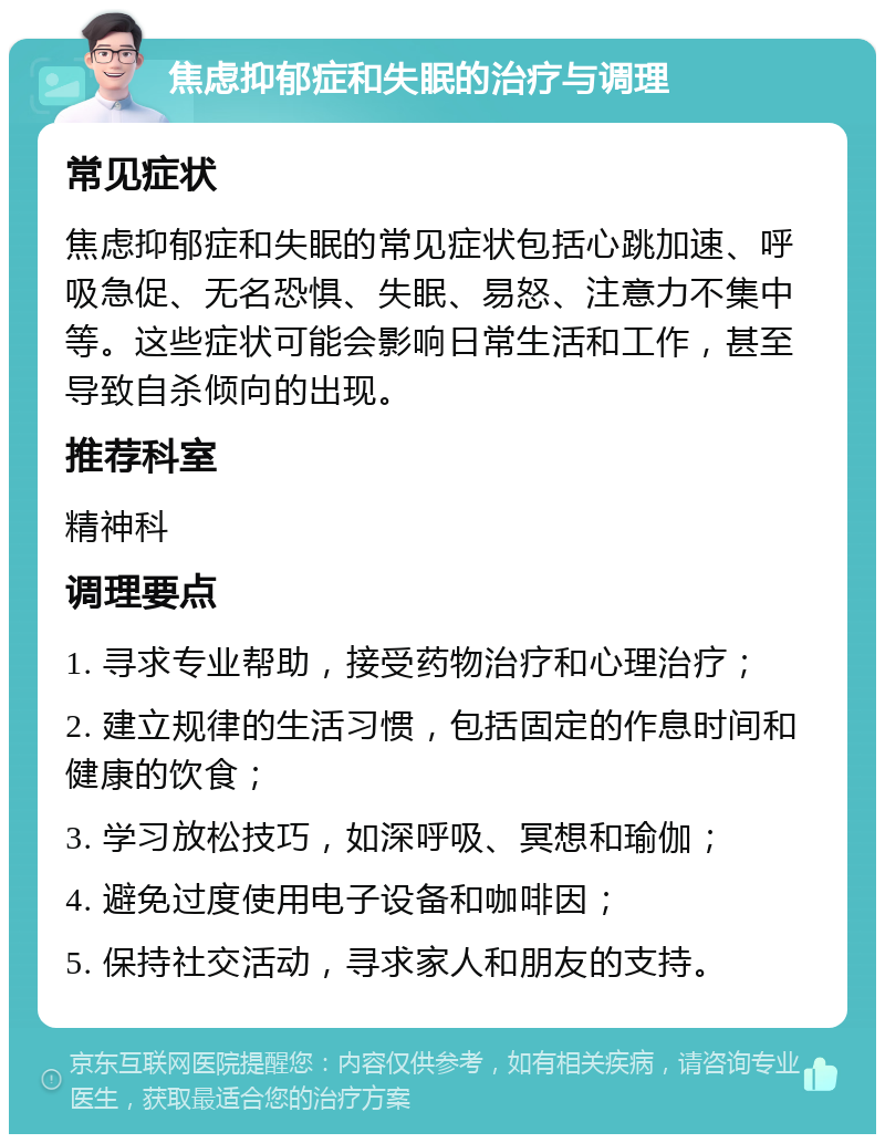 焦虑抑郁症和失眠的治疗与调理 常见症状 焦虑抑郁症和失眠的常见症状包括心跳加速、呼吸急促、无名恐惧、失眠、易怒、注意力不集中等。这些症状可能会影响日常生活和工作，甚至导致自杀倾向的出现。 推荐科室 精神科 调理要点 1. 寻求专业帮助，接受药物治疗和心理治疗； 2. 建立规律的生活习惯，包括固定的作息时间和健康的饮食； 3. 学习放松技巧，如深呼吸、冥想和瑜伽； 4. 避免过度使用电子设备和咖啡因； 5. 保持社交活动，寻求家人和朋友的支持。