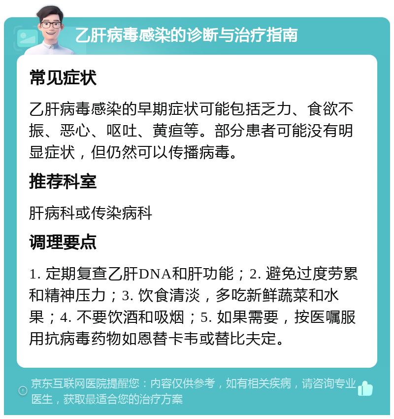 乙肝病毒感染的诊断与治疗指南 常见症状 乙肝病毒感染的早期症状可能包括乏力、食欲不振、恶心、呕吐、黄疸等。部分患者可能没有明显症状，但仍然可以传播病毒。 推荐科室 肝病科或传染病科 调理要点 1. 定期复查乙肝DNA和肝功能；2. 避免过度劳累和精神压力；3. 饮食清淡，多吃新鲜蔬菜和水果；4. 不要饮酒和吸烟；5. 如果需要，按医嘱服用抗病毒药物如恩替卡韦或替比夫定。