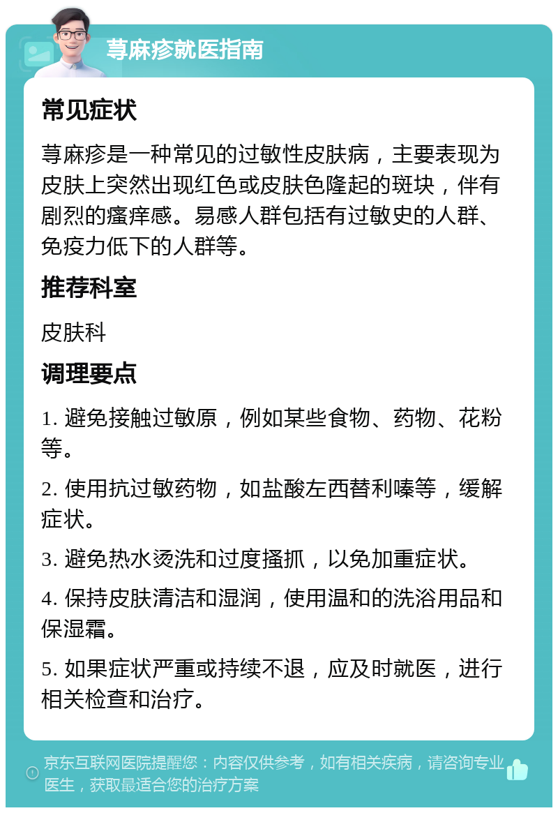 荨麻疹就医指南 常见症状 荨麻疹是一种常见的过敏性皮肤病，主要表现为皮肤上突然出现红色或皮肤色隆起的斑块，伴有剧烈的瘙痒感。易感人群包括有过敏史的人群、免疫力低下的人群等。 推荐科室 皮肤科 调理要点 1. 避免接触过敏原，例如某些食物、药物、花粉等。 2. 使用抗过敏药物，如盐酸左西替利嗪等，缓解症状。 3. 避免热水烫洗和过度搔抓，以免加重症状。 4. 保持皮肤清洁和湿润，使用温和的洗浴用品和保湿霜。 5. 如果症状严重或持续不退，应及时就医，进行相关检查和治疗。