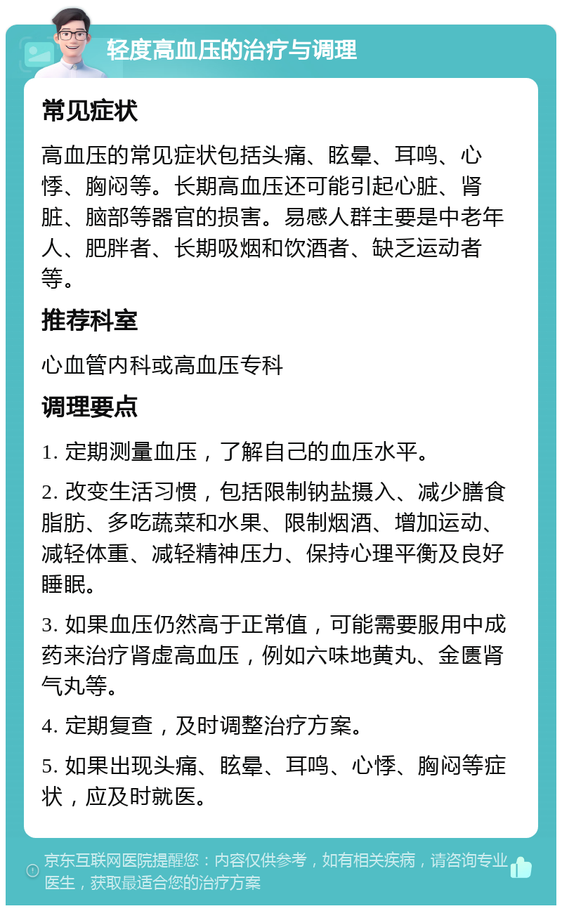 轻度高血压的治疗与调理 常见症状 高血压的常见症状包括头痛、眩晕、耳鸣、心悸、胸闷等。长期高血压还可能引起心脏、肾脏、脑部等器官的损害。易感人群主要是中老年人、肥胖者、长期吸烟和饮酒者、缺乏运动者等。 推荐科室 心血管内科或高血压专科 调理要点 1. 定期测量血压，了解自己的血压水平。 2. 改变生活习惯，包括限制钠盐摄入、减少膳食脂肪、多吃蔬菜和水果、限制烟酒、增加运动、减轻体重、减轻精神压力、保持心理平衡及良好睡眠。 3. 如果血压仍然高于正常值，可能需要服用中成药来治疗肾虚高血压，例如六味地黄丸、金匮肾气丸等。 4. 定期复查，及时调整治疗方案。 5. 如果出现头痛、眩晕、耳鸣、心悸、胸闷等症状，应及时就医。