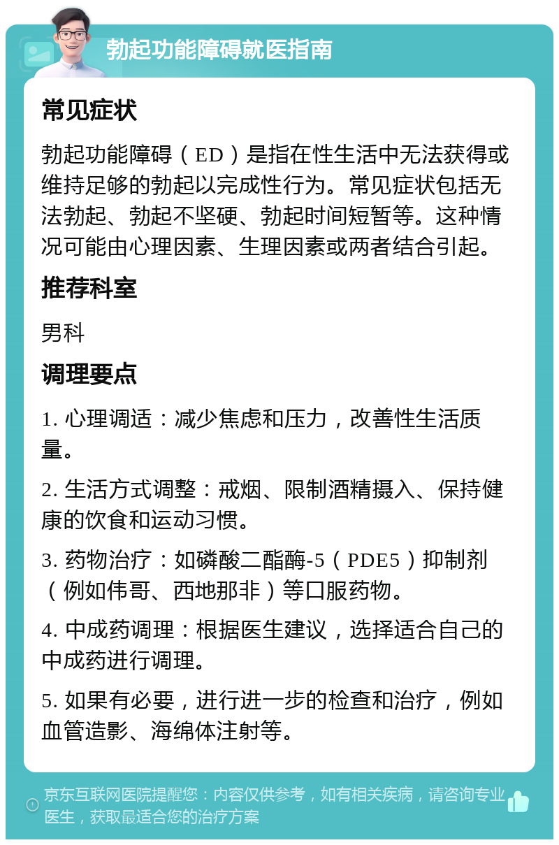 勃起功能障碍就医指南 常见症状 勃起功能障碍（ED）是指在性生活中无法获得或维持足够的勃起以完成性行为。常见症状包括无法勃起、勃起不坚硬、勃起时间短暂等。这种情况可能由心理因素、生理因素或两者结合引起。 推荐科室 男科 调理要点 1. 心理调适：减少焦虑和压力，改善性生活质量。 2. 生活方式调整：戒烟、限制酒精摄入、保持健康的饮食和运动习惯。 3. 药物治疗：如磷酸二酯酶-5（PDE5）抑制剂（例如伟哥、西地那非）等口服药物。 4. 中成药调理：根据医生建议，选择适合自己的中成药进行调理。 5. 如果有必要，进行进一步的检查和治疗，例如血管造影、海绵体注射等。