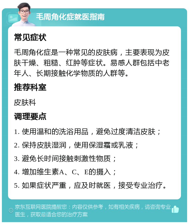 毛周角化症就医指南 常见症状 毛周角化症是一种常见的皮肤病，主要表现为皮肤干燥、粗糙、红肿等症状。易感人群包括中老年人、长期接触化学物质的人群等。 推荐科室 皮肤科 调理要点 1. 使用温和的洗浴用品，避免过度清洁皮肤； 2. 保持皮肤湿润，使用保湿霜或乳液； 3. 避免长时间接触刺激性物质； 4. 增加维生素A、C、E的摄入； 5. 如果症状严重，应及时就医，接受专业治疗。