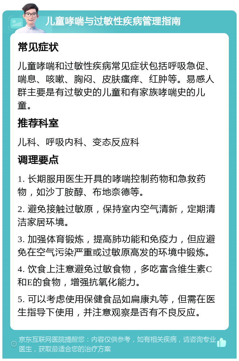 儿童哮喘与过敏性疾病管理指南 常见症状 儿童哮喘和过敏性疾病常见症状包括呼吸急促、喘息、咳嗽、胸闷、皮肤瘙痒、红肿等。易感人群主要是有过敏史的儿童和有家族哮喘史的儿童。 推荐科室 儿科、呼吸内科、变态反应科 调理要点 1. 长期服用医生开具的哮喘控制药物和急救药物，如沙丁胺醇、布地奈德等。 2. 避免接触过敏原，保持室内空气清新，定期清洁家居环境。 3. 加强体育锻炼，提高肺功能和免疫力，但应避免在空气污染严重或过敏原高发的环境中锻炼。 4. 饮食上注意避免过敏食物，多吃富含维生素C和E的食物，增强抗氧化能力。 5. 可以考虑使用保健食品如扁康丸等，但需在医生指导下使用，并注意观察是否有不良反应。