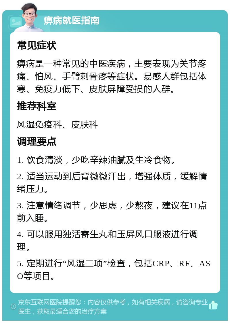 痹病就医指南 常见症状 痹病是一种常见的中医疾病，主要表现为关节疼痛、怕风、手臂刺骨疼等症状。易感人群包括体寒、免疫力低下、皮肤屏障受损的人群。 推荐科室 风湿免疫科、皮肤科 调理要点 1. 饮食清淡，少吃辛辣油腻及生冷食物。 2. 适当运动到后背微微汗出，增强体质，缓解情绪压力。 3. 注意情绪调节，少思虑，少熬夜，建议在11点前入睡。 4. 可以服用独活寄生丸和玉屏风口服液进行调理。 5. 定期进行“风湿三项”检查，包括CRP、RF、ASO等项目。