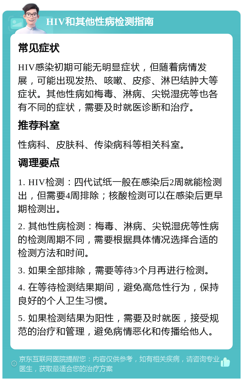 HIV和其他性病检测指南 常见症状 HIV感染初期可能无明显症状，但随着病情发展，可能出现发热、咳嗽、皮疹、淋巴结肿大等症状。其他性病如梅毒、淋病、尖锐湿疣等也各有不同的症状，需要及时就医诊断和治疗。 推荐科室 性病科、皮肤科、传染病科等相关科室。 调理要点 1. HIV检测：四代试纸一般在感染后2周就能检测出，但需要4周排除；核酸检测可以在感染后更早期检测出。 2. 其他性病检测：梅毒、淋病、尖锐湿疣等性病的检测周期不同，需要根据具体情况选择合适的检测方法和时间。 3. 如果全部排除，需要等待3个月再进行检测。 4. 在等待检测结果期间，避免高危性行为，保持良好的个人卫生习惯。 5. 如果检测结果为阳性，需要及时就医，接受规范的治疗和管理，避免病情恶化和传播给他人。