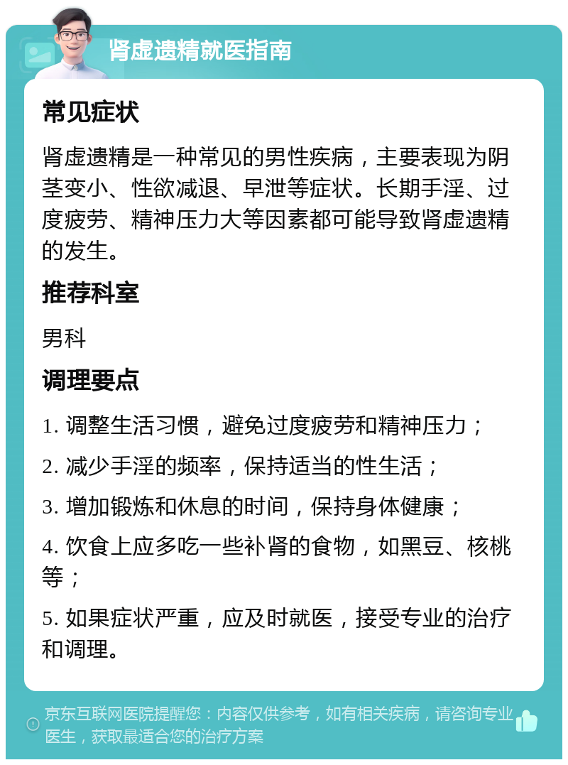 肾虚遗精就医指南 常见症状 肾虚遗精是一种常见的男性疾病，主要表现为阴茎变小、性欲减退、早泄等症状。长期手淫、过度疲劳、精神压力大等因素都可能导致肾虚遗精的发生。 推荐科室 男科 调理要点 1. 调整生活习惯，避免过度疲劳和精神压力； 2. 减少手淫的频率，保持适当的性生活； 3. 增加锻炼和休息的时间，保持身体健康； 4. 饮食上应多吃一些补肾的食物，如黑豆、核桃等； 5. 如果症状严重，应及时就医，接受专业的治疗和调理。