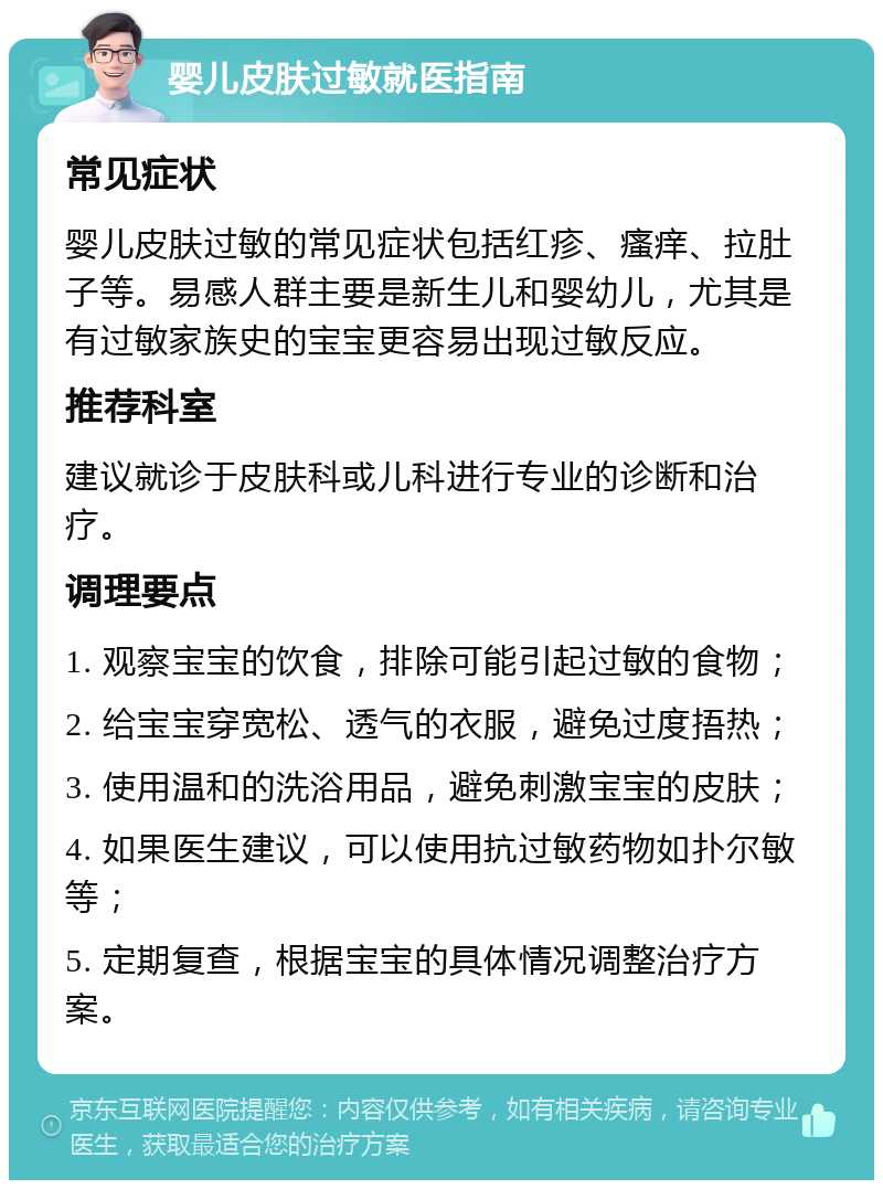 婴儿皮肤过敏就医指南 常见症状 婴儿皮肤过敏的常见症状包括红疹、瘙痒、拉肚子等。易感人群主要是新生儿和婴幼儿，尤其是有过敏家族史的宝宝更容易出现过敏反应。 推荐科室 建议就诊于皮肤科或儿科进行专业的诊断和治疗。 调理要点 1. 观察宝宝的饮食，排除可能引起过敏的食物； 2. 给宝宝穿宽松、透气的衣服，避免过度捂热； 3. 使用温和的洗浴用品，避免刺激宝宝的皮肤； 4. 如果医生建议，可以使用抗过敏药物如扑尔敏等； 5. 定期复查，根据宝宝的具体情况调整治疗方案。