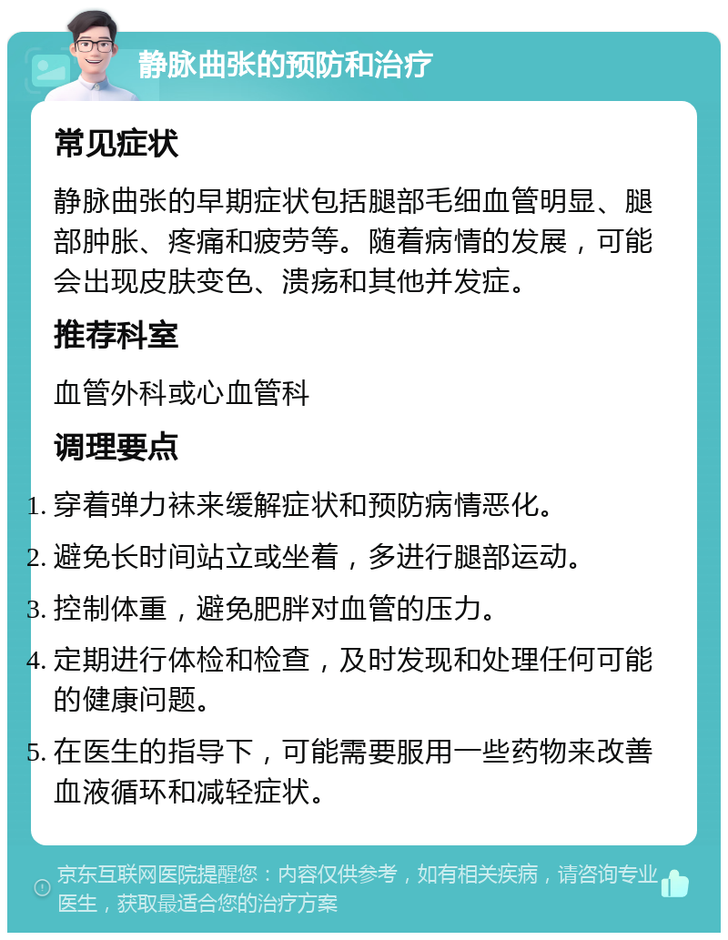 静脉曲张的预防和治疗 常见症状 静脉曲张的早期症状包括腿部毛细血管明显、腿部肿胀、疼痛和疲劳等。随着病情的发展，可能会出现皮肤变色、溃疡和其他并发症。 推荐科室 血管外科或心血管科 调理要点 穿着弹力袜来缓解症状和预防病情恶化。 避免长时间站立或坐着，多进行腿部运动。 控制体重，避免肥胖对血管的压力。 定期进行体检和检查，及时发现和处理任何可能的健康问题。 在医生的指导下，可能需要服用一些药物来改善血液循环和减轻症状。