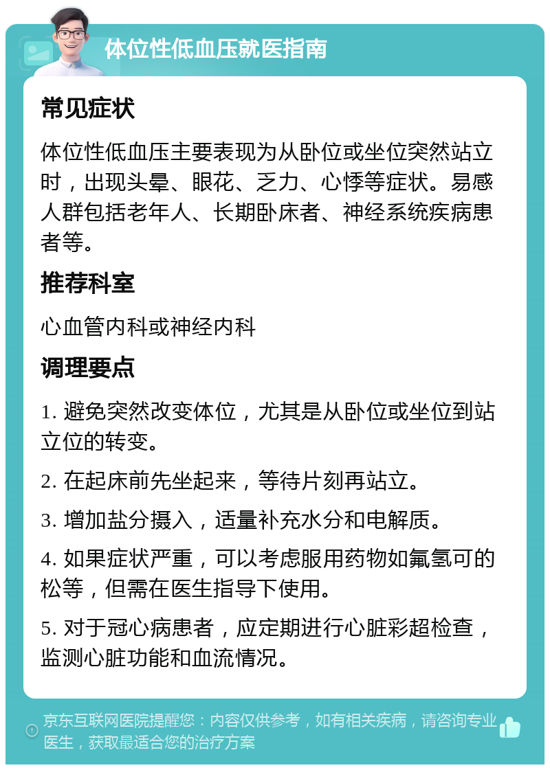 体位性低血压就医指南 常见症状 体位性低血压主要表现为从卧位或坐位突然站立时，出现头晕、眼花、乏力、心悸等症状。易感人群包括老年人、长期卧床者、神经系统疾病患者等。 推荐科室 心血管内科或神经内科 调理要点 1. 避免突然改变体位，尤其是从卧位或坐位到站立位的转变。 2. 在起床前先坐起来，等待片刻再站立。 3. 增加盐分摄入，适量补充水分和电解质。 4. 如果症状严重，可以考虑服用药物如氟氢可的松等，但需在医生指导下使用。 5. 对于冠心病患者，应定期进行心脏彩超检查，监测心脏功能和血流情况。