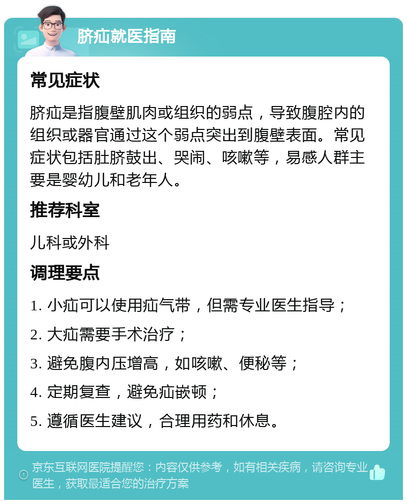 脐疝就医指南 常见症状 脐疝是指腹壁肌肉或组织的弱点，导致腹腔内的组织或器官通过这个弱点突出到腹壁表面。常见症状包括肚脐鼓出、哭闹、咳嗽等，易感人群主要是婴幼儿和老年人。 推荐科室 儿科或外科 调理要点 1. 小疝可以使用疝气带，但需专业医生指导； 2. 大疝需要手术治疗； 3. 避免腹内压增高，如咳嗽、便秘等； 4. 定期复查，避免疝嵌顿； 5. 遵循医生建议，合理用药和休息。