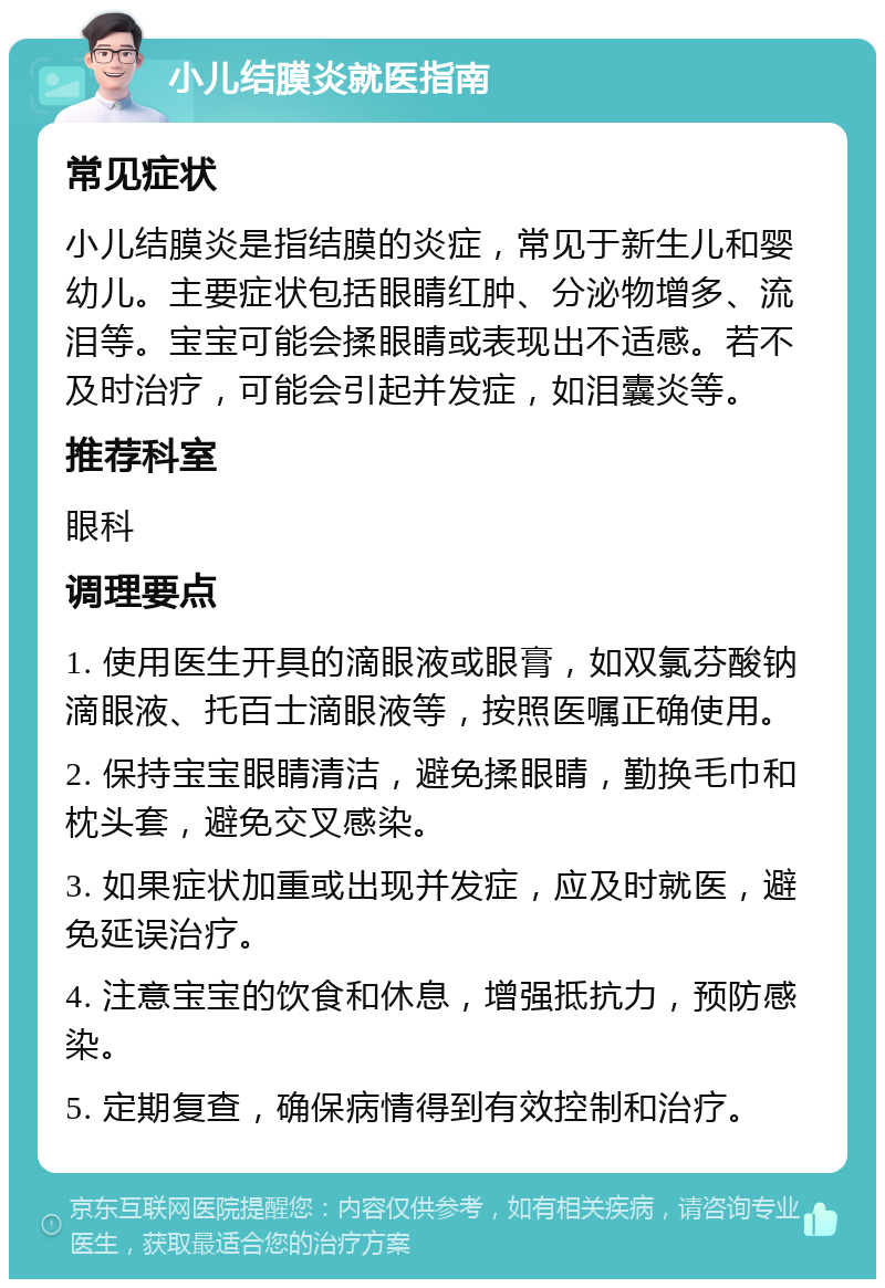 小儿结膜炎就医指南 常见症状 小儿结膜炎是指结膜的炎症，常见于新生儿和婴幼儿。主要症状包括眼睛红肿、分泌物增多、流泪等。宝宝可能会揉眼睛或表现出不适感。若不及时治疗，可能会引起并发症，如泪囊炎等。 推荐科室 眼科 调理要点 1. 使用医生开具的滴眼液或眼膏，如双氯芬酸钠滴眼液、托百士滴眼液等，按照医嘱正确使用。 2. 保持宝宝眼睛清洁，避免揉眼睛，勤换毛巾和枕头套，避免交叉感染。 3. 如果症状加重或出现并发症，应及时就医，避免延误治疗。 4. 注意宝宝的饮食和休息，增强抵抗力，预防感染。 5. 定期复查，确保病情得到有效控制和治疗。