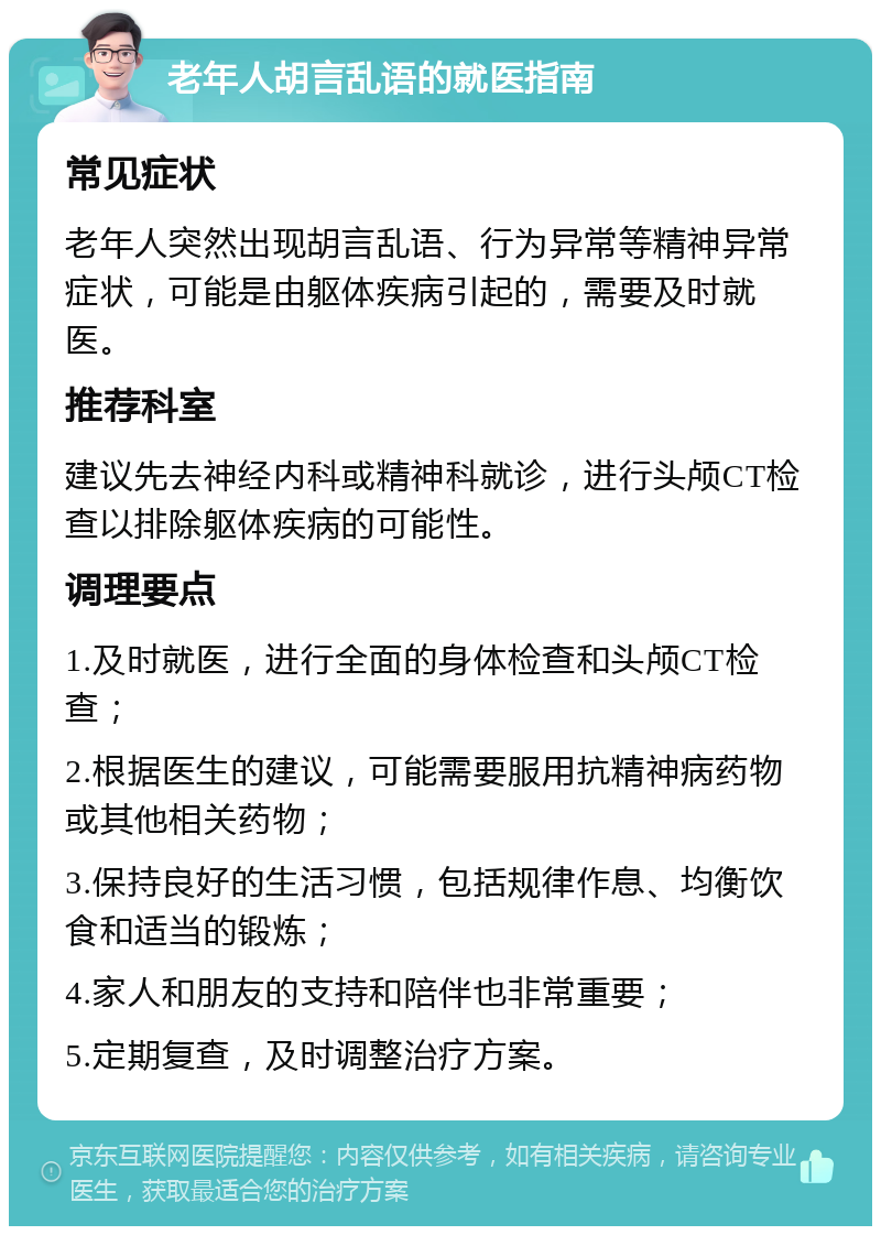 老年人胡言乱语的就医指南 常见症状 老年人突然出现胡言乱语、行为异常等精神异常症状，可能是由躯体疾病引起的，需要及时就医。 推荐科室 建议先去神经内科或精神科就诊，进行头颅CT检查以排除躯体疾病的可能性。 调理要点 1.及时就医，进行全面的身体检查和头颅CT检查； 2.根据医生的建议，可能需要服用抗精神病药物或其他相关药物； 3.保持良好的生活习惯，包括规律作息、均衡饮食和适当的锻炼； 4.家人和朋友的支持和陪伴也非常重要； 5.定期复查，及时调整治疗方案。