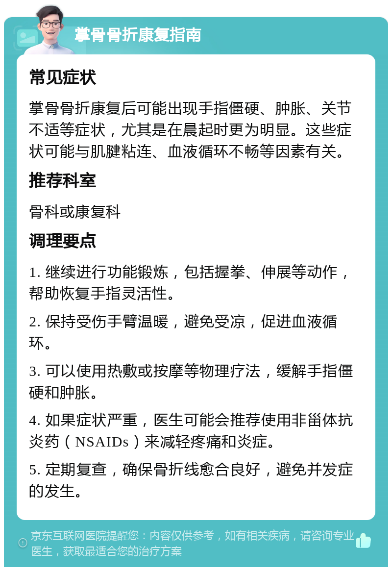 掌骨骨折康复指南 常见症状 掌骨骨折康复后可能出现手指僵硬、肿胀、关节不适等症状，尤其是在晨起时更为明显。这些症状可能与肌腱粘连、血液循环不畅等因素有关。 推荐科室 骨科或康复科 调理要点 1. 继续进行功能锻炼，包括握拳、伸展等动作，帮助恢复手指灵活性。 2. 保持受伤手臂温暖，避免受凉，促进血液循环。 3. 可以使用热敷或按摩等物理疗法，缓解手指僵硬和肿胀。 4. 如果症状严重，医生可能会推荐使用非甾体抗炎药（NSAIDs）来减轻疼痛和炎症。 5. 定期复查，确保骨折线愈合良好，避免并发症的发生。