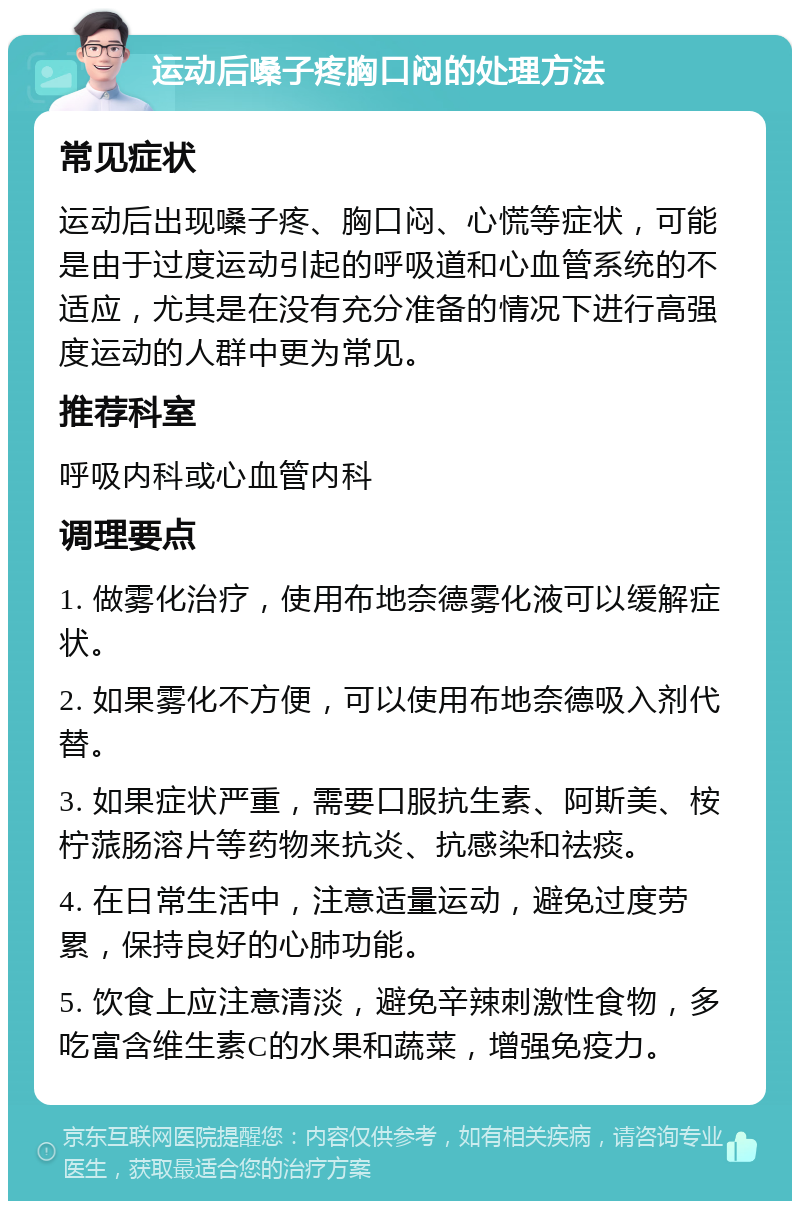 运动后嗓子疼胸口闷的处理方法 常见症状 运动后出现嗓子疼、胸口闷、心慌等症状，可能是由于过度运动引起的呼吸道和心血管系统的不适应，尤其是在没有充分准备的情况下进行高强度运动的人群中更为常见。 推荐科室 呼吸内科或心血管内科 调理要点 1. 做雾化治疗，使用布地奈德雾化液可以缓解症状。 2. 如果雾化不方便，可以使用布地奈德吸入剂代替。 3. 如果症状严重，需要口服抗生素、阿斯美、桉柠蒎肠溶片等药物来抗炎、抗感染和祛痰。 4. 在日常生活中，注意适量运动，避免过度劳累，保持良好的心肺功能。 5. 饮食上应注意清淡，避免辛辣刺激性食物，多吃富含维生素C的水果和蔬菜，增强免疫力。