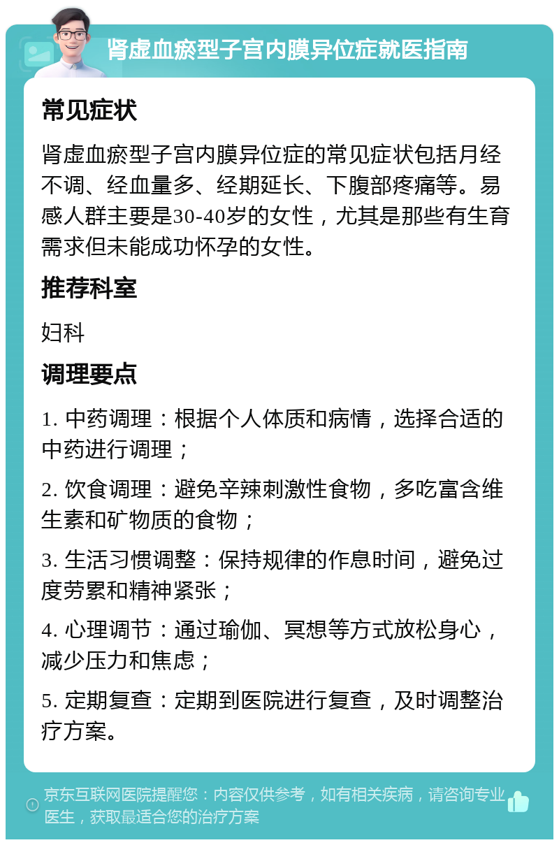 肾虚血瘀型子宫内膜异位症就医指南 常见症状 肾虚血瘀型子宫内膜异位症的常见症状包括月经不调、经血量多、经期延长、下腹部疼痛等。易感人群主要是30-40岁的女性，尤其是那些有生育需求但未能成功怀孕的女性。 推荐科室 妇科 调理要点 1. 中药调理：根据个人体质和病情，选择合适的中药进行调理； 2. 饮食调理：避免辛辣刺激性食物，多吃富含维生素和矿物质的食物； 3. 生活习惯调整：保持规律的作息时间，避免过度劳累和精神紧张； 4. 心理调节：通过瑜伽、冥想等方式放松身心，减少压力和焦虑； 5. 定期复查：定期到医院进行复查，及时调整治疗方案。