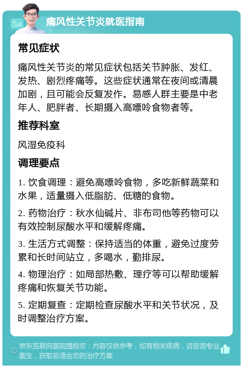 痛风性关节炎就医指南 常见症状 痛风性关节炎的常见症状包括关节肿胀、发红、发热、剧烈疼痛等。这些症状通常在夜间或清晨加剧，且可能会反复发作。易感人群主要是中老年人、肥胖者、长期摄入高嘌呤食物者等。 推荐科室 风湿免疫科 调理要点 1. 饮食调理：避免高嘌呤食物，多吃新鲜蔬菜和水果，适量摄入低脂肪、低糖的食物。 2. 药物治疗：秋水仙碱片、非布司他等药物可以有效控制尿酸水平和缓解疼痛。 3. 生活方式调整：保持适当的体重，避免过度劳累和长时间站立，多喝水，勤排尿。 4. 物理治疗：如局部热敷、理疗等可以帮助缓解疼痛和恢复关节功能。 5. 定期复查：定期检查尿酸水平和关节状况，及时调整治疗方案。