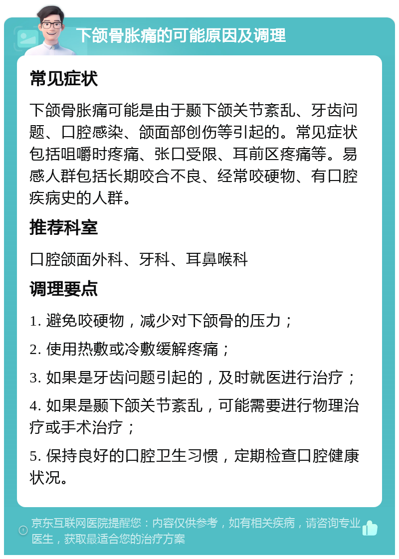 下颌骨胀痛的可能原因及调理 常见症状 下颌骨胀痛可能是由于颞下颌关节紊乱、牙齿问题、口腔感染、颌面部创伤等引起的。常见症状包括咀嚼时疼痛、张口受限、耳前区疼痛等。易感人群包括长期咬合不良、经常咬硬物、有口腔疾病史的人群。 推荐科室 口腔颌面外科、牙科、耳鼻喉科 调理要点 1. 避免咬硬物，减少对下颌骨的压力； 2. 使用热敷或冷敷缓解疼痛； 3. 如果是牙齿问题引起的，及时就医进行治疗； 4. 如果是颞下颌关节紊乱，可能需要进行物理治疗或手术治疗； 5. 保持良好的口腔卫生习惯，定期检查口腔健康状况。