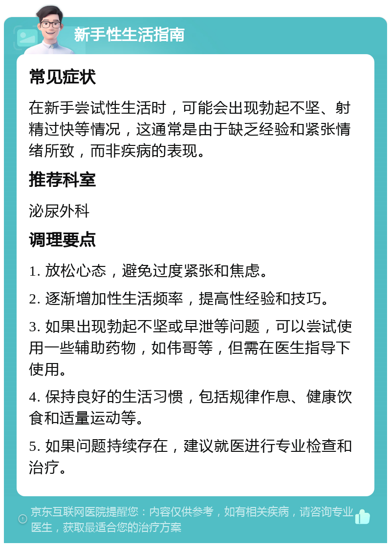 新手性生活指南 常见症状 在新手尝试性生活时，可能会出现勃起不坚、射精过快等情况，这通常是由于缺乏经验和紧张情绪所致，而非疾病的表现。 推荐科室 泌尿外科 调理要点 1. 放松心态，避免过度紧张和焦虑。 2. 逐渐增加性生活频率，提高性经验和技巧。 3. 如果出现勃起不坚或早泄等问题，可以尝试使用一些辅助药物，如伟哥等，但需在医生指导下使用。 4. 保持良好的生活习惯，包括规律作息、健康饮食和适量运动等。 5. 如果问题持续存在，建议就医进行专业检查和治疗。