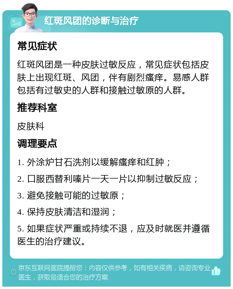 红斑风团的诊断与治疗 常见症状 红斑风团是一种皮肤过敏反应，常见症状包括皮肤上出现红斑、风团，伴有剧烈瘙痒。易感人群包括有过敏史的人群和接触过敏原的人群。 推荐科室 皮肤科 调理要点 1. 外涂炉甘石洗剂以缓解瘙痒和红肿； 2. 口服西替利嗪片一天一片以抑制过敏反应； 3. 避免接触可能的过敏原； 4. 保持皮肤清洁和湿润； 5. 如果症状严重或持续不退，应及时就医并遵循医生的治疗建议。