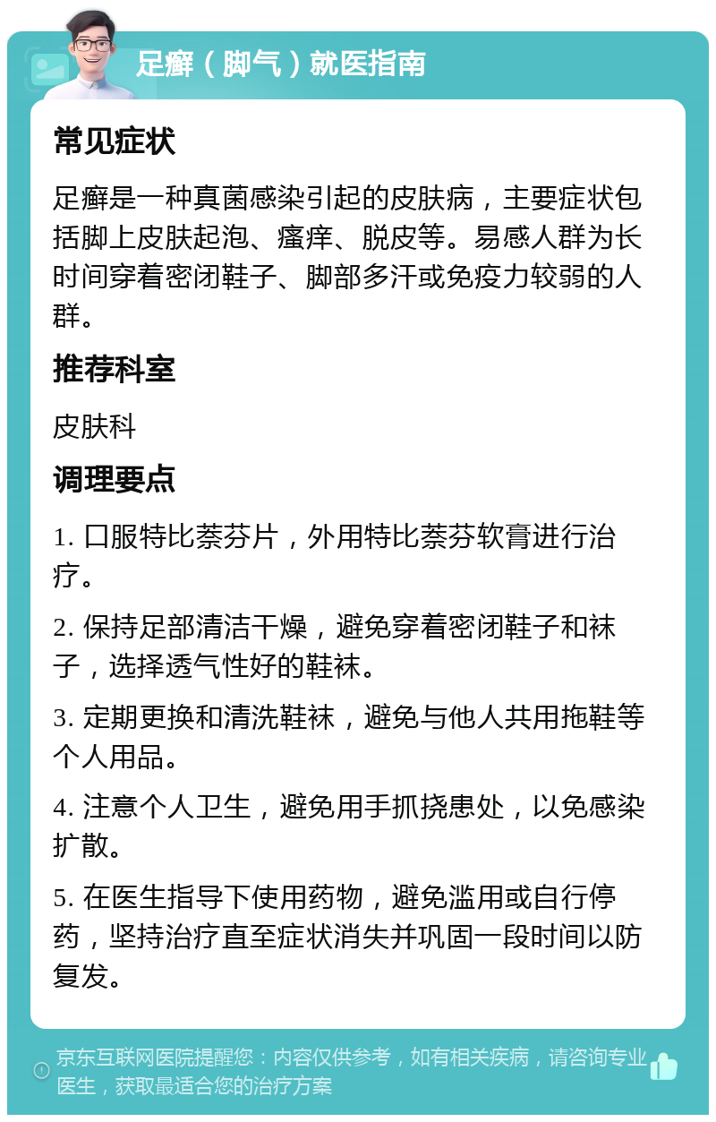 足癣（脚气）就医指南 常见症状 足癣是一种真菌感染引起的皮肤病，主要症状包括脚上皮肤起泡、瘙痒、脱皮等。易感人群为长时间穿着密闭鞋子、脚部多汗或免疫力较弱的人群。 推荐科室 皮肤科 调理要点 1. 口服特比萘芬片，外用特比萘芬软膏进行治疗。 2. 保持足部清洁干燥，避免穿着密闭鞋子和袜子，选择透气性好的鞋袜。 3. 定期更换和清洗鞋袜，避免与他人共用拖鞋等个人用品。 4. 注意个人卫生，避免用手抓挠患处，以免感染扩散。 5. 在医生指导下使用药物，避免滥用或自行停药，坚持治疗直至症状消失并巩固一段时间以防复发。