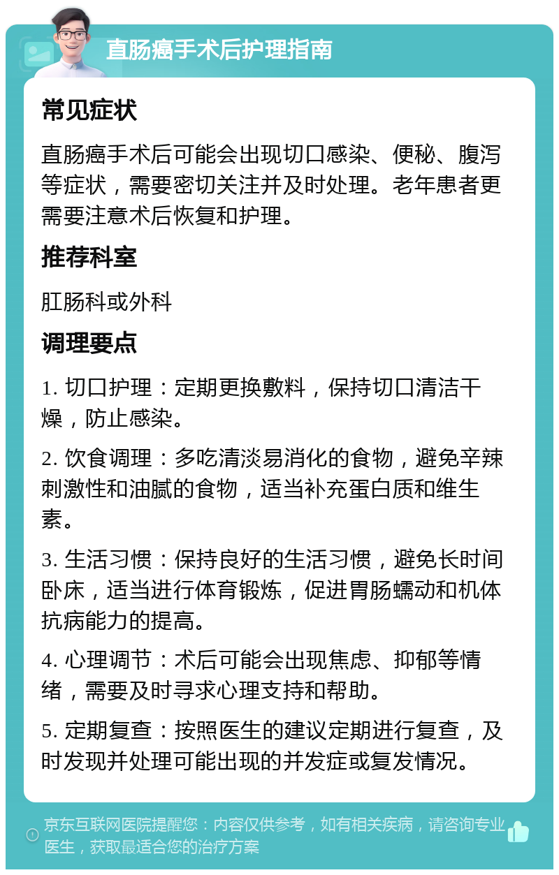 直肠癌手术后护理指南 常见症状 直肠癌手术后可能会出现切口感染、便秘、腹泻等症状，需要密切关注并及时处理。老年患者更需要注意术后恢复和护理。 推荐科室 肛肠科或外科 调理要点 1. 切口护理：定期更换敷料，保持切口清洁干燥，防止感染。 2. 饮食调理：多吃清淡易消化的食物，避免辛辣刺激性和油腻的食物，适当补充蛋白质和维生素。 3. 生活习惯：保持良好的生活习惯，避免长时间卧床，适当进行体育锻炼，促进胃肠蠕动和机体抗病能力的提高。 4. 心理调节：术后可能会出现焦虑、抑郁等情绪，需要及时寻求心理支持和帮助。 5. 定期复查：按照医生的建议定期进行复查，及时发现并处理可能出现的并发症或复发情况。