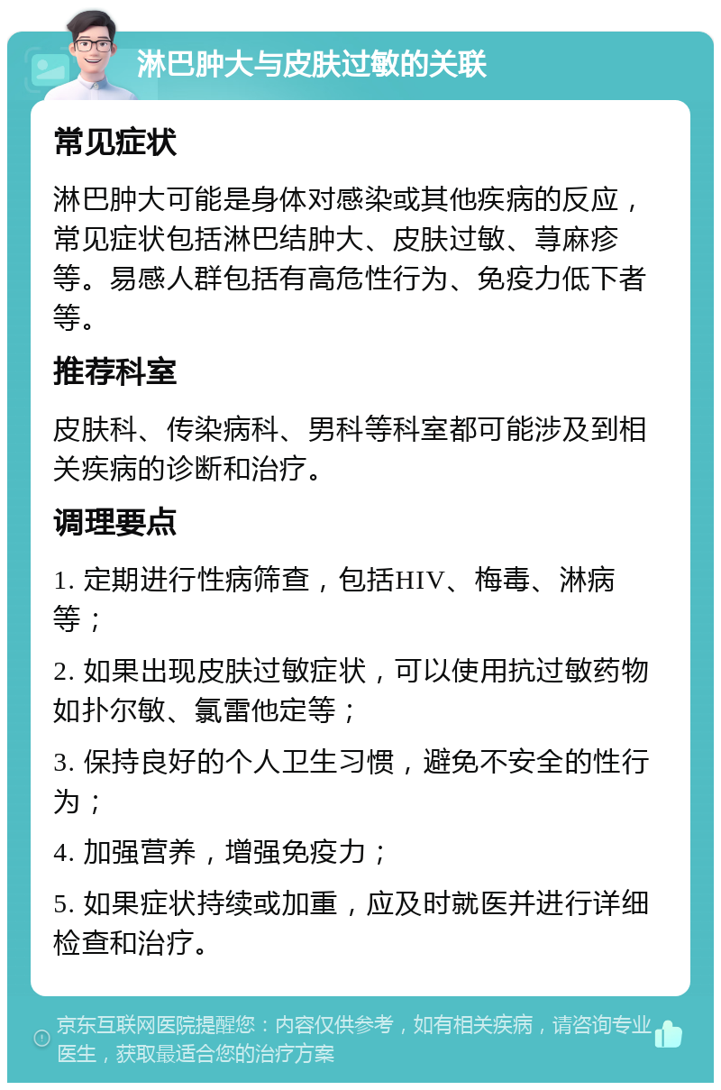 淋巴肿大与皮肤过敏的关联 常见症状 淋巴肿大可能是身体对感染或其他疾病的反应，常见症状包括淋巴结肿大、皮肤过敏、荨麻疹等。易感人群包括有高危性行为、免疫力低下者等。 推荐科室 皮肤科、传染病科、男科等科室都可能涉及到相关疾病的诊断和治疗。 调理要点 1. 定期进行性病筛查，包括HIV、梅毒、淋病等； 2. 如果出现皮肤过敏症状，可以使用抗过敏药物如扑尔敏、氯雷他定等； 3. 保持良好的个人卫生习惯，避免不安全的性行为； 4. 加强营养，增强免疫力； 5. 如果症状持续或加重，应及时就医并进行详细检查和治疗。