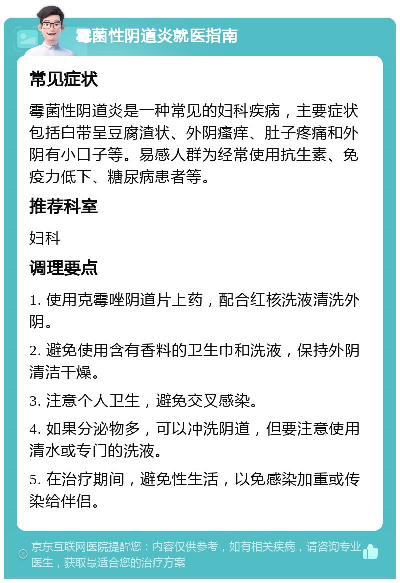 霉菌性阴道炎就医指南 常见症状 霉菌性阴道炎是一种常见的妇科疾病，主要症状包括白带呈豆腐渣状、外阴瘙痒、肚子疼痛和外阴有小口子等。易感人群为经常使用抗生素、免疫力低下、糖尿病患者等。 推荐科室 妇科 调理要点 1. 使用克霉唑阴道片上药，配合红核洗液清洗外阴。 2. 避免使用含有香料的卫生巾和洗液，保持外阴清洁干燥。 3. 注意个人卫生，避免交叉感染。 4. 如果分泌物多，可以冲洗阴道，但要注意使用清水或专门的洗液。 5. 在治疗期间，避免性生活，以免感染加重或传染给伴侣。