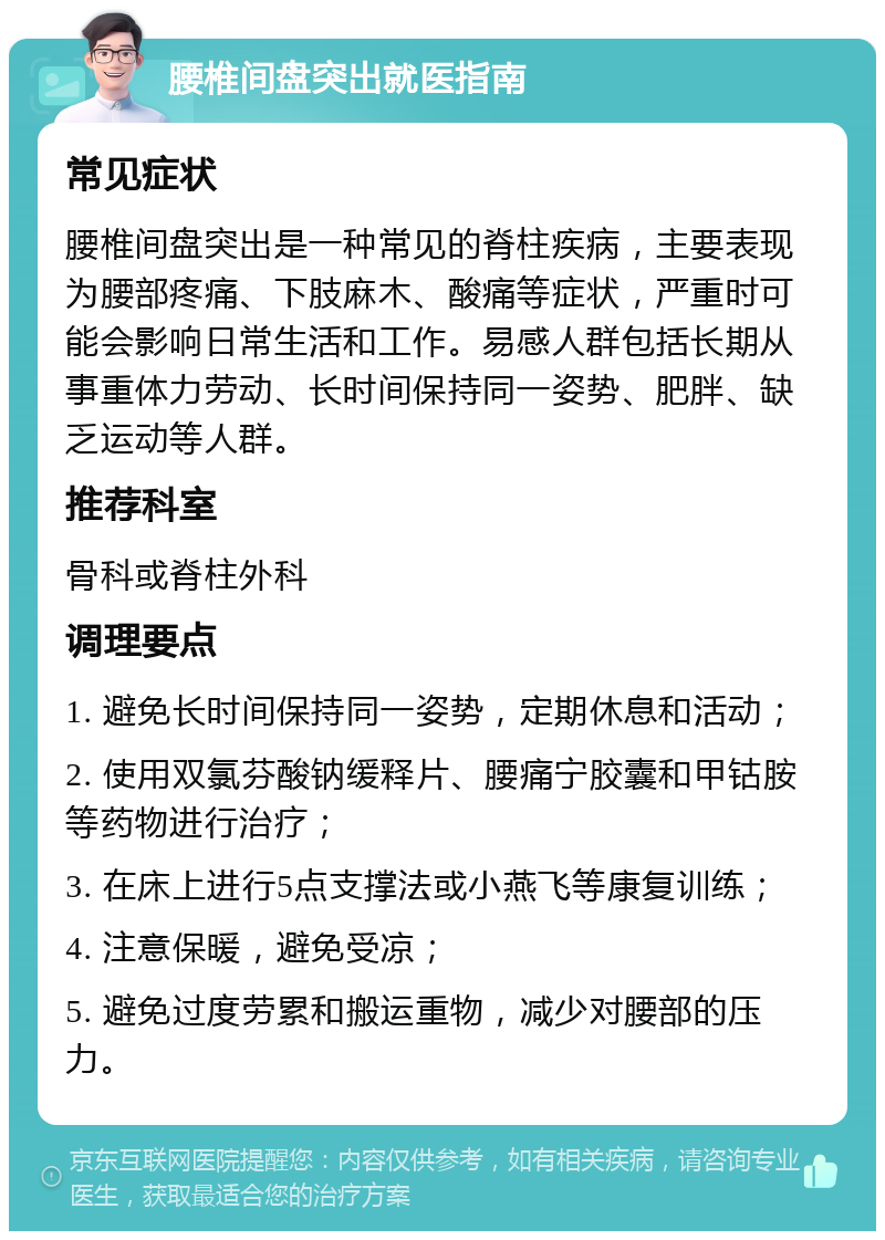 腰椎间盘突出就医指南 常见症状 腰椎间盘突出是一种常见的脊柱疾病，主要表现为腰部疼痛、下肢麻木、酸痛等症状，严重时可能会影响日常生活和工作。易感人群包括长期从事重体力劳动、长时间保持同一姿势、肥胖、缺乏运动等人群。 推荐科室 骨科或脊柱外科 调理要点 1. 避免长时间保持同一姿势，定期休息和活动； 2. 使用双氯芬酸钠缓释片、腰痛宁胶囊和甲钴胺等药物进行治疗； 3. 在床上进行5点支撑法或小燕飞等康复训练； 4. 注意保暖，避免受凉； 5. 避免过度劳累和搬运重物，减少对腰部的压力。