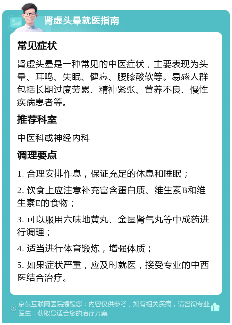 肾虚头晕就医指南 常见症状 肾虚头晕是一种常见的中医症状，主要表现为头晕、耳鸣、失眠、健忘、腰膝酸软等。易感人群包括长期过度劳累、精神紧张、营养不良、慢性疾病患者等。 推荐科室 中医科或神经内科 调理要点 1. 合理安排作息，保证充足的休息和睡眠； 2. 饮食上应注意补充富含蛋白质、维生素B和维生素E的食物； 3. 可以服用六味地黄丸、金匮肾气丸等中成药进行调理； 4. 适当进行体育锻炼，增强体质； 5. 如果症状严重，应及时就医，接受专业的中西医结合治疗。