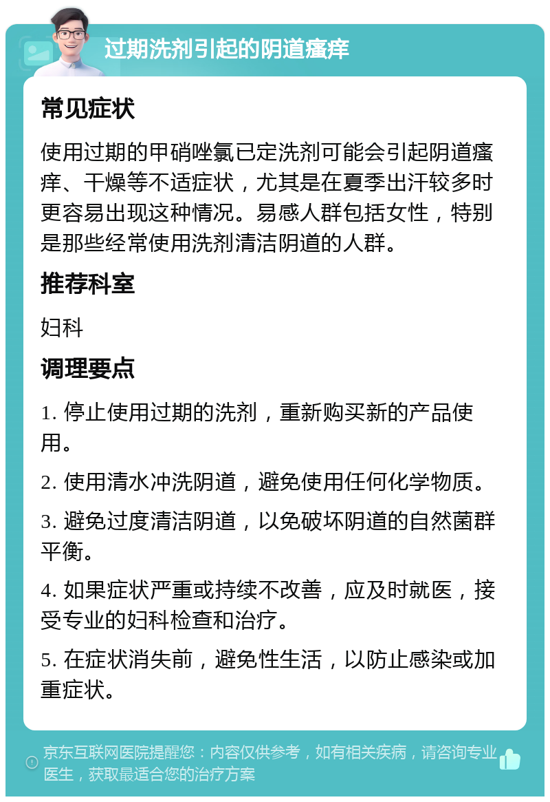 过期洗剂引起的阴道瘙痒 常见症状 使用过期的甲硝唑氯已定洗剂可能会引起阴道瘙痒、干燥等不适症状，尤其是在夏季出汗较多时更容易出现这种情况。易感人群包括女性，特别是那些经常使用洗剂清洁阴道的人群。 推荐科室 妇科 调理要点 1. 停止使用过期的洗剂，重新购买新的产品使用。 2. 使用清水冲洗阴道，避免使用任何化学物质。 3. 避免过度清洁阴道，以免破坏阴道的自然菌群平衡。 4. 如果症状严重或持续不改善，应及时就医，接受专业的妇科检查和治疗。 5. 在症状消失前，避免性生活，以防止感染或加重症状。