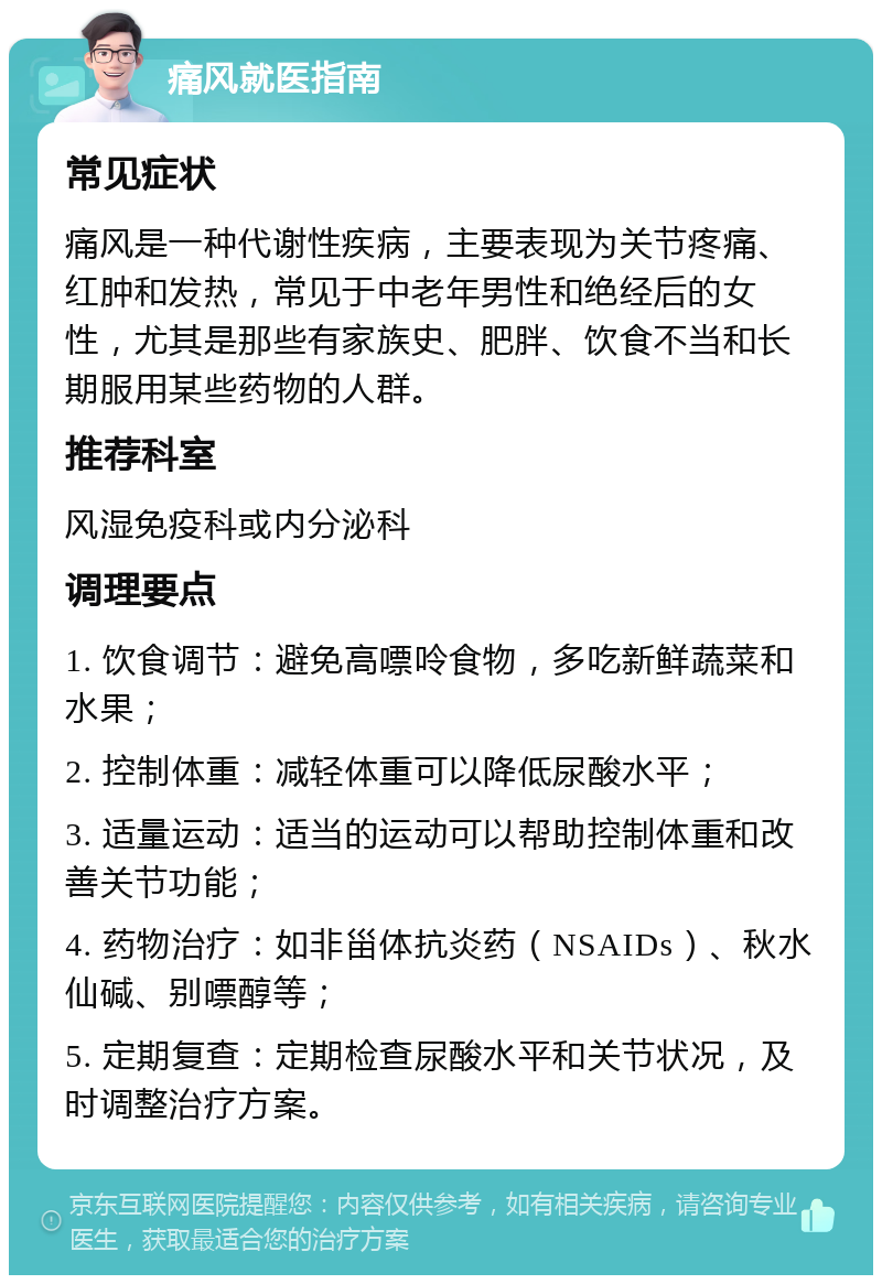 痛风就医指南 常见症状 痛风是一种代谢性疾病，主要表现为关节疼痛、红肿和发热，常见于中老年男性和绝经后的女性，尤其是那些有家族史、肥胖、饮食不当和长期服用某些药物的人群。 推荐科室 风湿免疫科或内分泌科 调理要点 1. 饮食调节：避免高嘌呤食物，多吃新鲜蔬菜和水果； 2. 控制体重：减轻体重可以降低尿酸水平； 3. 适量运动：适当的运动可以帮助控制体重和改善关节功能； 4. 药物治疗：如非甾体抗炎药（NSAIDs）、秋水仙碱、别嘌醇等； 5. 定期复查：定期检查尿酸水平和关节状况，及时调整治疗方案。