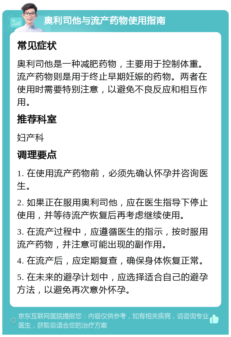 奥利司他与流产药物使用指南 常见症状 奥利司他是一种减肥药物，主要用于控制体重。流产药物则是用于终止早期妊娠的药物。两者在使用时需要特别注意，以避免不良反应和相互作用。 推荐科室 妇产科 调理要点 1. 在使用流产药物前，必须先确认怀孕并咨询医生。 2. 如果正在服用奥利司他，应在医生指导下停止使用，并等待流产恢复后再考虑继续使用。 3. 在流产过程中，应遵循医生的指示，按时服用流产药物，并注意可能出现的副作用。 4. 在流产后，应定期复查，确保身体恢复正常。 5. 在未来的避孕计划中，应选择适合自己的避孕方法，以避免再次意外怀孕。