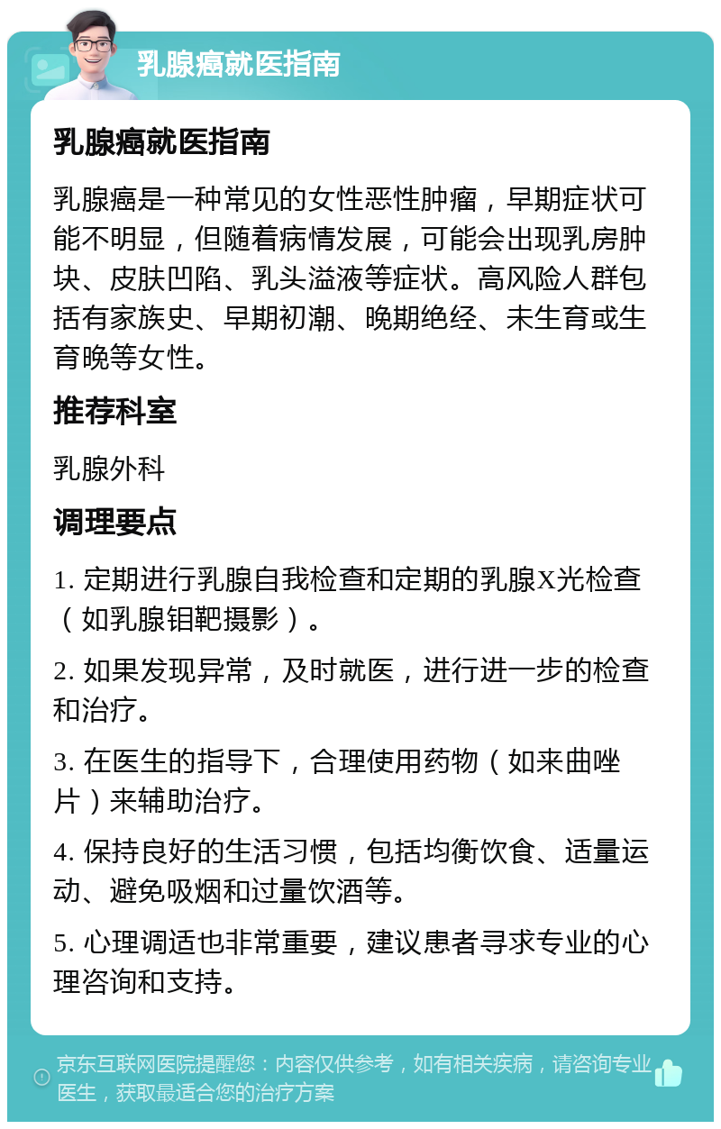 乳腺癌就医指南 乳腺癌就医指南 乳腺癌是一种常见的女性恶性肿瘤，早期症状可能不明显，但随着病情发展，可能会出现乳房肿块、皮肤凹陷、乳头溢液等症状。高风险人群包括有家族史、早期初潮、晚期绝经、未生育或生育晚等女性。 推荐科室 乳腺外科 调理要点 1. 定期进行乳腺自我检查和定期的乳腺X光检查（如乳腺钼靶摄影）。 2. 如果发现异常，及时就医，进行进一步的检查和治疗。 3. 在医生的指导下，合理使用药物（如来曲唑片）来辅助治疗。 4. 保持良好的生活习惯，包括均衡饮食、适量运动、避免吸烟和过量饮酒等。 5. 心理调适也非常重要，建议患者寻求专业的心理咨询和支持。