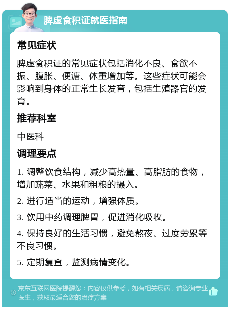 脾虚食积证就医指南 常见症状 脾虚食积证的常见症状包括消化不良、食欲不振、腹胀、便溏、体重增加等。这些症状可能会影响到身体的正常生长发育，包括生殖器官的发育。 推荐科室 中医科 调理要点 1. 调整饮食结构，减少高热量、高脂肪的食物，增加蔬菜、水果和粗粮的摄入。 2. 进行适当的运动，增强体质。 3. 饮用中药调理脾胃，促进消化吸收。 4. 保持良好的生活习惯，避免熬夜、过度劳累等不良习惯。 5. 定期复查，监测病情变化。