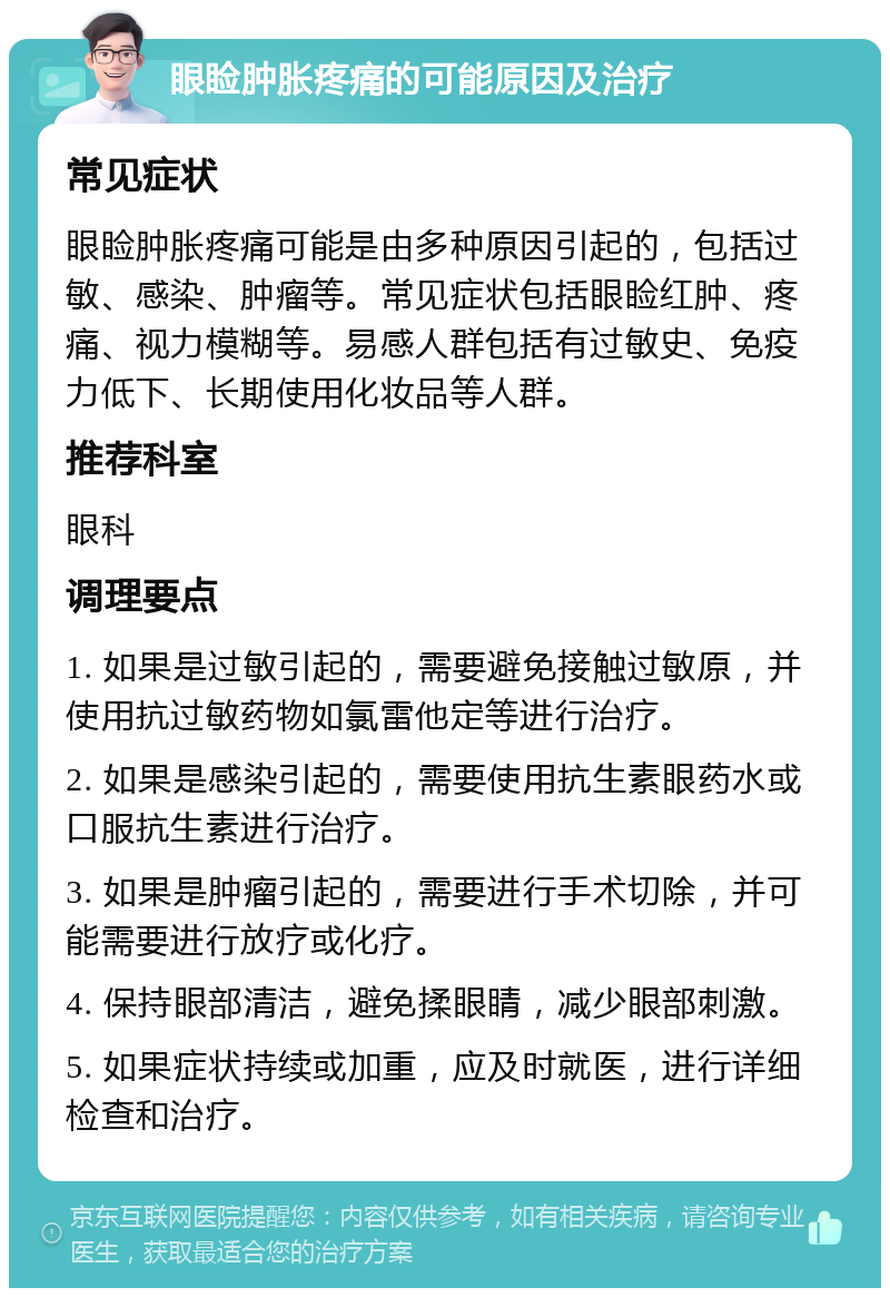 眼睑肿胀疼痛的可能原因及治疗 常见症状 眼睑肿胀疼痛可能是由多种原因引起的，包括过敏、感染、肿瘤等。常见症状包括眼睑红肿、疼痛、视力模糊等。易感人群包括有过敏史、免疫力低下、长期使用化妆品等人群。 推荐科室 眼科 调理要点 1. 如果是过敏引起的，需要避免接触过敏原，并使用抗过敏药物如氯雷他定等进行治疗。 2. 如果是感染引起的，需要使用抗生素眼药水或口服抗生素进行治疗。 3. 如果是肿瘤引起的，需要进行手术切除，并可能需要进行放疗或化疗。 4. 保持眼部清洁，避免揉眼睛，减少眼部刺激。 5. 如果症状持续或加重，应及时就医，进行详细检查和治疗。