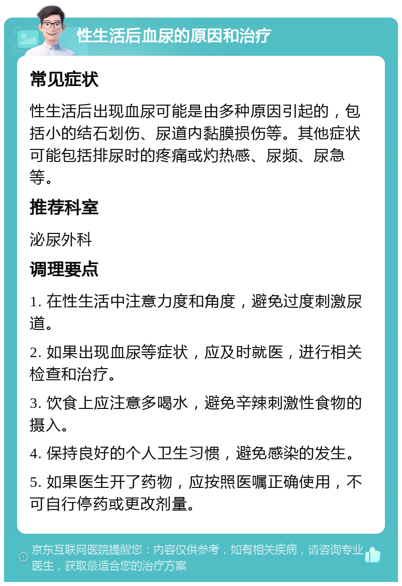 性生活后血尿的原因和治疗 常见症状 性生活后出现血尿可能是由多种原因引起的，包括小的结石划伤、尿道内黏膜损伤等。其他症状可能包括排尿时的疼痛或灼热感、尿频、尿急等。 推荐科室 泌尿外科 调理要点 1. 在性生活中注意力度和角度，避免过度刺激尿道。 2. 如果出现血尿等症状，应及时就医，进行相关检查和治疗。 3. 饮食上应注意多喝水，避免辛辣刺激性食物的摄入。 4. 保持良好的个人卫生习惯，避免感染的发生。 5. 如果医生开了药物，应按照医嘱正确使用，不可自行停药或更改剂量。