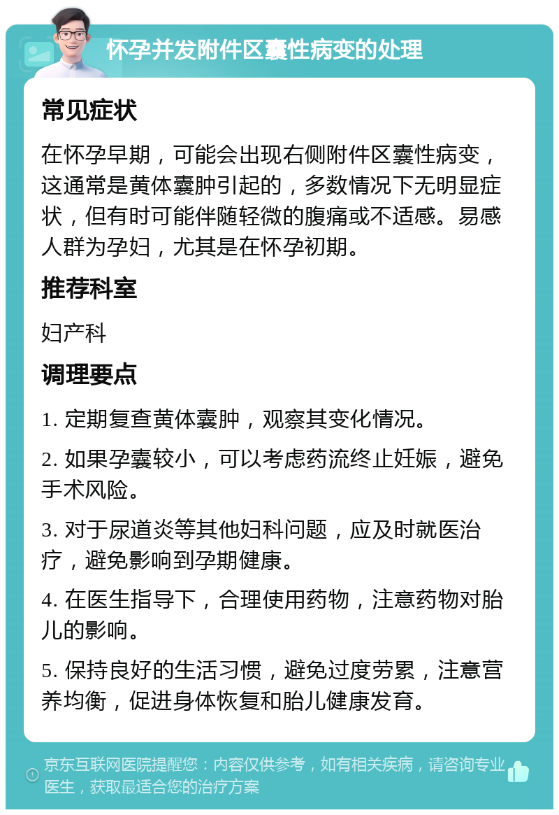 怀孕并发附件区囊性病变的处理 常见症状 在怀孕早期，可能会出现右侧附件区囊性病变，这通常是黄体囊肿引起的，多数情况下无明显症状，但有时可能伴随轻微的腹痛或不适感。易感人群为孕妇，尤其是在怀孕初期。 推荐科室 妇产科 调理要点 1. 定期复查黄体囊肿，观察其变化情况。 2. 如果孕囊较小，可以考虑药流终止妊娠，避免手术风险。 3. 对于尿道炎等其他妇科问题，应及时就医治疗，避免影响到孕期健康。 4. 在医生指导下，合理使用药物，注意药物对胎儿的影响。 5. 保持良好的生活习惯，避免过度劳累，注意营养均衡，促进身体恢复和胎儿健康发育。