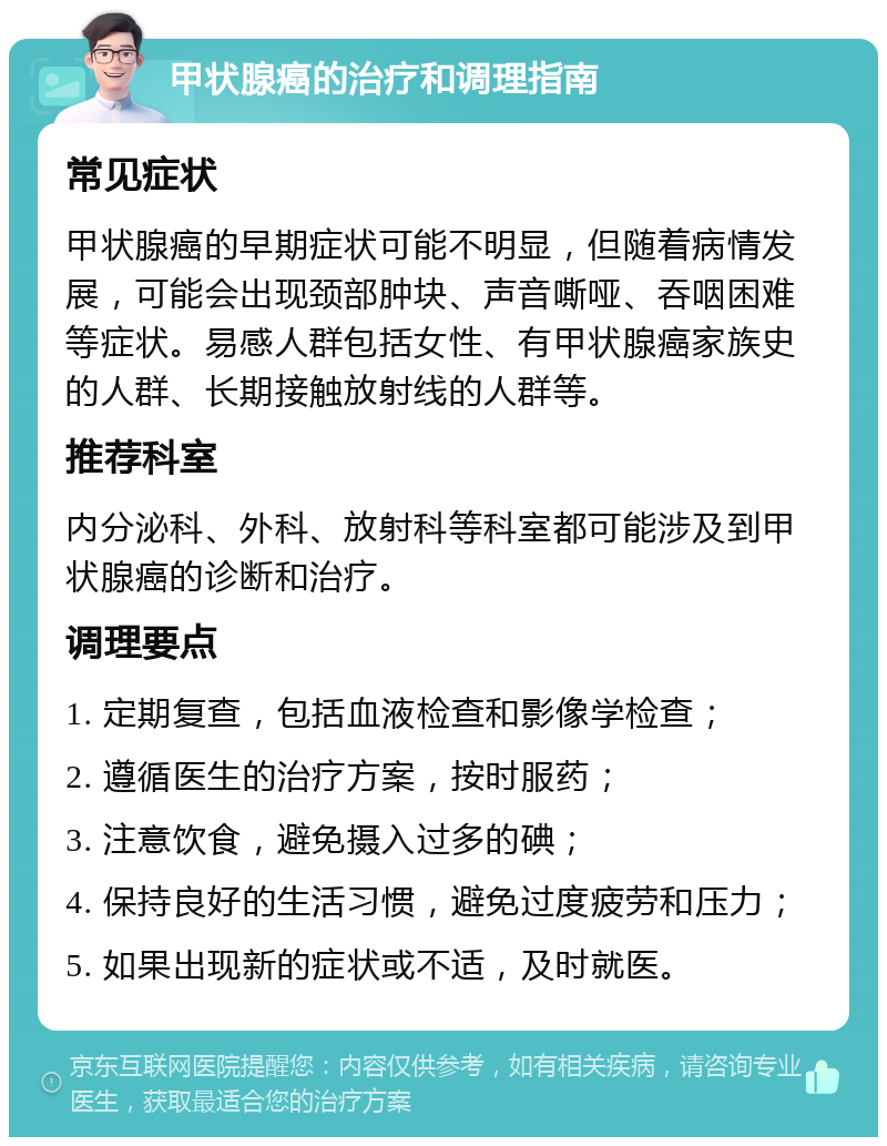 甲状腺癌的治疗和调理指南 常见症状 甲状腺癌的早期症状可能不明显，但随着病情发展，可能会出现颈部肿块、声音嘶哑、吞咽困难等症状。易感人群包括女性、有甲状腺癌家族史的人群、长期接触放射线的人群等。 推荐科室 内分泌科、外科、放射科等科室都可能涉及到甲状腺癌的诊断和治疗。 调理要点 1. 定期复查，包括血液检查和影像学检查； 2. 遵循医生的治疗方案，按时服药； 3. 注意饮食，避免摄入过多的碘； 4. 保持良好的生活习惯，避免过度疲劳和压力； 5. 如果出现新的症状或不适，及时就医。