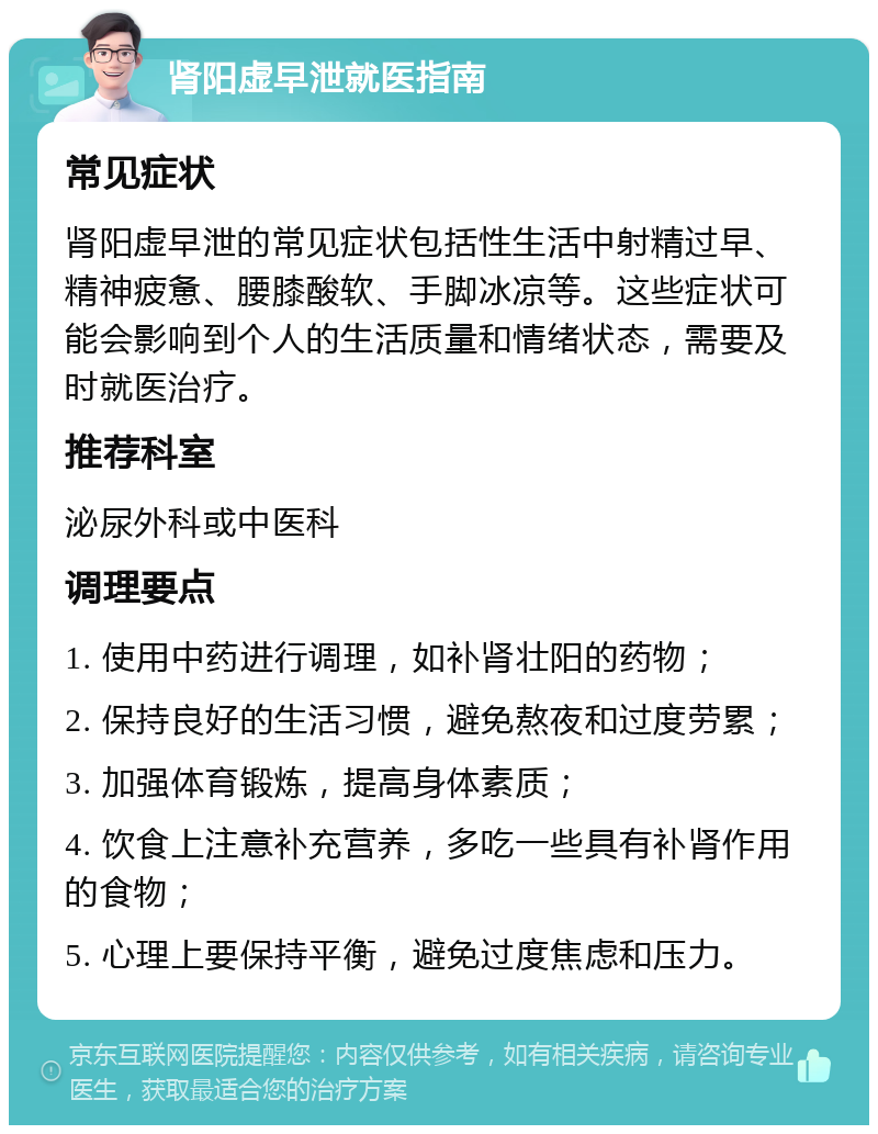 肾阳虚早泄就医指南 常见症状 肾阳虚早泄的常见症状包括性生活中射精过早、精神疲惫、腰膝酸软、手脚冰凉等。这些症状可能会影响到个人的生活质量和情绪状态，需要及时就医治疗。 推荐科室 泌尿外科或中医科 调理要点 1. 使用中药进行调理，如补肾壮阳的药物； 2. 保持良好的生活习惯，避免熬夜和过度劳累； 3. 加强体育锻炼，提高身体素质； 4. 饮食上注意补充营养，多吃一些具有补肾作用的食物； 5. 心理上要保持平衡，避免过度焦虑和压力。