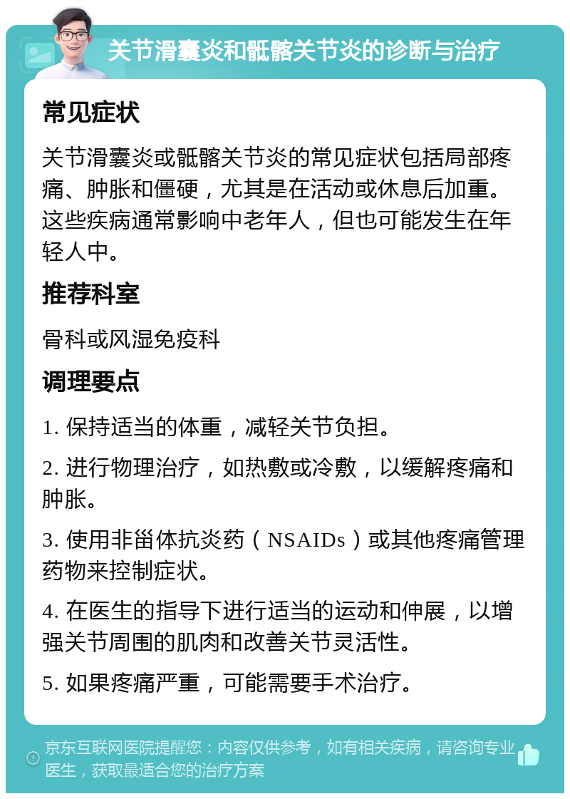 关节滑囊炎和骶髂关节炎的诊断与治疗 常见症状 关节滑囊炎或骶髂关节炎的常见症状包括局部疼痛、肿胀和僵硬，尤其是在活动或休息后加重。这些疾病通常影响中老年人，但也可能发生在年轻人中。 推荐科室 骨科或风湿免疫科 调理要点 1. 保持适当的体重，减轻关节负担。 2. 进行物理治疗，如热敷或冷敷，以缓解疼痛和肿胀。 3. 使用非甾体抗炎药（NSAIDs）或其他疼痛管理药物来控制症状。 4. 在医生的指导下进行适当的运动和伸展，以增强关节周围的肌肉和改善关节灵活性。 5. 如果疼痛严重，可能需要手术治疗。