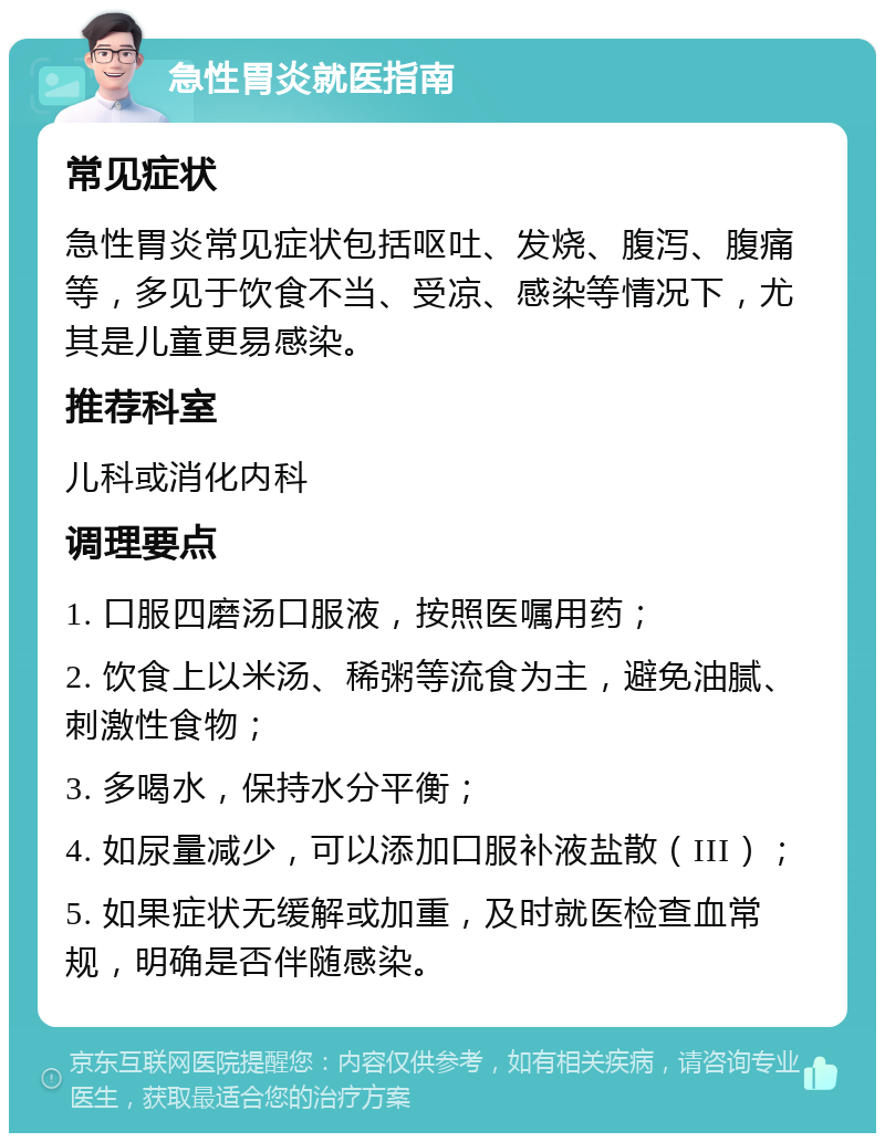 急性胃炎就医指南 常见症状 急性胃炎常见症状包括呕吐、发烧、腹泻、腹痛等，多见于饮食不当、受凉、感染等情况下，尤其是儿童更易感染。 推荐科室 儿科或消化内科 调理要点 1. 口服四磨汤口服液，按照医嘱用药； 2. 饮食上以米汤、稀粥等流食为主，避免油腻、刺激性食物； 3. 多喝水，保持水分平衡； 4. 如尿量减少，可以添加口服补液盐散（III）； 5. 如果症状无缓解或加重，及时就医检查血常规，明确是否伴随感染。