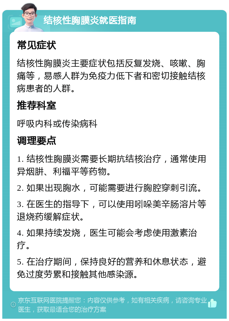 结核性胸膜炎就医指南 常见症状 结核性胸膜炎主要症状包括反复发烧、咳嗽、胸痛等，易感人群为免疫力低下者和密切接触结核病患者的人群。 推荐科室 呼吸内科或传染病科 调理要点 1. 结核性胸膜炎需要长期抗结核治疗，通常使用异烟肼、利福平等药物。 2. 如果出现胸水，可能需要进行胸腔穿刺引流。 3. 在医生的指导下，可以使用吲哚美辛肠溶片等退烧药缓解症状。 4. 如果持续发烧，医生可能会考虑使用激素治疗。 5. 在治疗期间，保持良好的营养和休息状态，避免过度劳累和接触其他感染源。