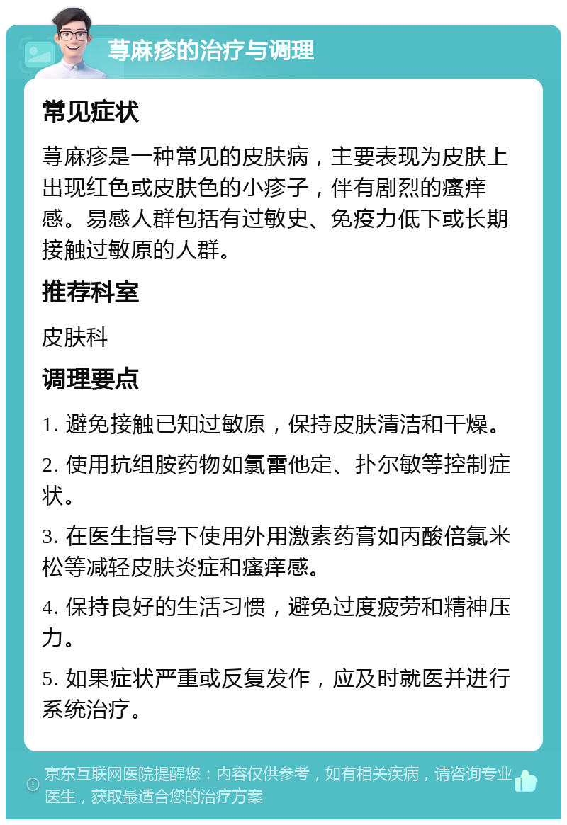 荨麻疹的治疗与调理 常见症状 荨麻疹是一种常见的皮肤病，主要表现为皮肤上出现红色或皮肤色的小疹子，伴有剧烈的瘙痒感。易感人群包括有过敏史、免疫力低下或长期接触过敏原的人群。 推荐科室 皮肤科 调理要点 1. 避免接触已知过敏原，保持皮肤清洁和干燥。 2. 使用抗组胺药物如氯雷他定、扑尔敏等控制症状。 3. 在医生指导下使用外用激素药膏如丙酸倍氯米松等减轻皮肤炎症和瘙痒感。 4. 保持良好的生活习惯，避免过度疲劳和精神压力。 5. 如果症状严重或反复发作，应及时就医并进行系统治疗。