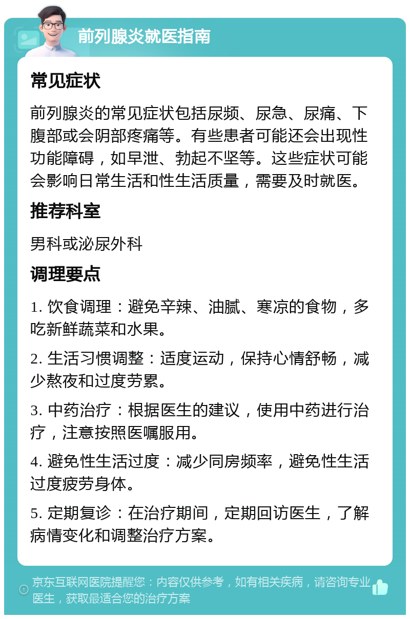 前列腺炎就医指南 常见症状 前列腺炎的常见症状包括尿频、尿急、尿痛、下腹部或会阴部疼痛等。有些患者可能还会出现性功能障碍，如早泄、勃起不坚等。这些症状可能会影响日常生活和性生活质量，需要及时就医。 推荐科室 男科或泌尿外科 调理要点 1. 饮食调理：避免辛辣、油腻、寒凉的食物，多吃新鲜蔬菜和水果。 2. 生活习惯调整：适度运动，保持心情舒畅，减少熬夜和过度劳累。 3. 中药治疗：根据医生的建议，使用中药进行治疗，注意按照医嘱服用。 4. 避免性生活过度：减少同房频率，避免性生活过度疲劳身体。 5. 定期复诊：在治疗期间，定期回访医生，了解病情变化和调整治疗方案。