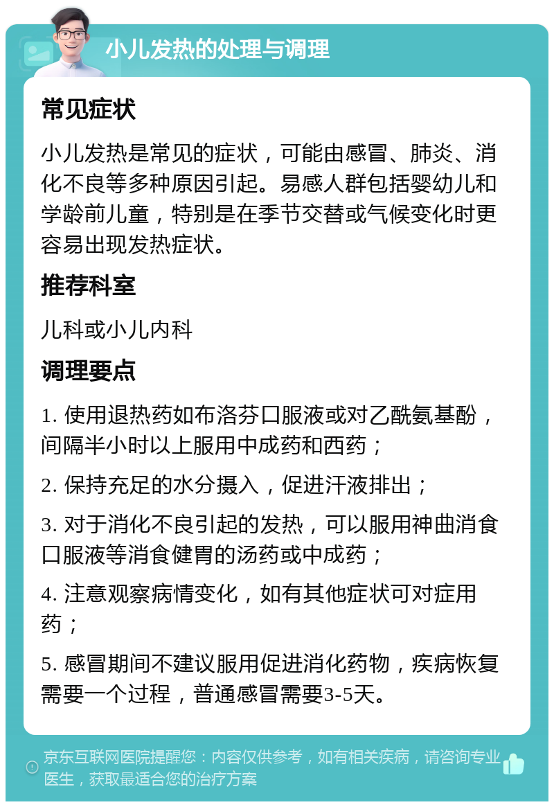 小儿发热的处理与调理 常见症状 小儿发热是常见的症状，可能由感冒、肺炎、消化不良等多种原因引起。易感人群包括婴幼儿和学龄前儿童，特别是在季节交替或气候变化时更容易出现发热症状。 推荐科室 儿科或小儿内科 调理要点 1. 使用退热药如布洛芬口服液或对乙酰氨基酚，间隔半小时以上服用中成药和西药； 2. 保持充足的水分摄入，促进汗液排出； 3. 对于消化不良引起的发热，可以服用神曲消食口服液等消食健胃的汤药或中成药； 4. 注意观察病情变化，如有其他症状可对症用药； 5. 感冒期间不建议服用促进消化药物，疾病恢复需要一个过程，普通感冒需要3-5天。