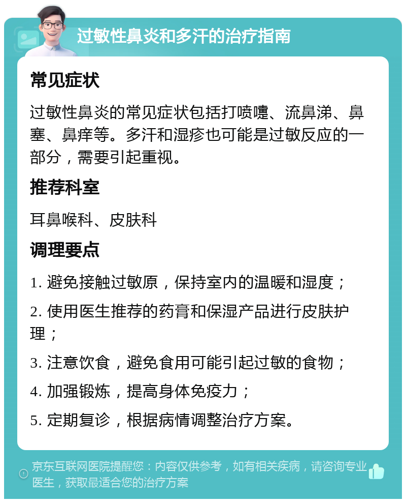 过敏性鼻炎和多汗的治疗指南 常见症状 过敏性鼻炎的常见症状包括打喷嚏、流鼻涕、鼻塞、鼻痒等。多汗和湿疹也可能是过敏反应的一部分，需要引起重视。 推荐科室 耳鼻喉科、皮肤科 调理要点 1. 避免接触过敏原，保持室内的温暖和湿度； 2. 使用医生推荐的药膏和保湿产品进行皮肤护理； 3. 注意饮食，避免食用可能引起过敏的食物； 4. 加强锻炼，提高身体免疫力； 5. 定期复诊，根据病情调整治疗方案。