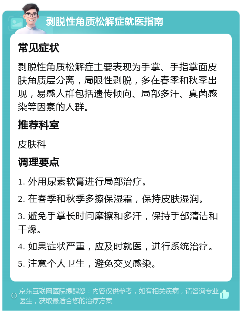 剥脱性角质松解症就医指南 常见症状 剥脱性角质松解症主要表现为手掌、手指掌面皮肤角质层分离，局限性剥脱，多在春季和秋季出现，易感人群包括遗传倾向、局部多汗、真菌感染等因素的人群。 推荐科室 皮肤科 调理要点 1. 外用尿素软膏进行局部治疗。 2. 在春季和秋季多擦保湿霜，保持皮肤湿润。 3. 避免手掌长时间摩擦和多汗，保持手部清洁和干燥。 4. 如果症状严重，应及时就医，进行系统治疗。 5. 注意个人卫生，避免交叉感染。