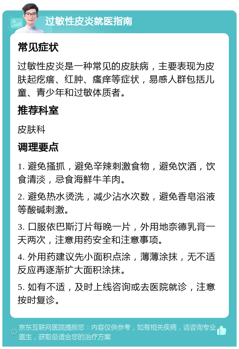 过敏性皮炎就医指南 常见症状 过敏性皮炎是一种常见的皮肤病，主要表现为皮肤起疙瘩、红肿、瘙痒等症状，易感人群包括儿童、青少年和过敏体质者。 推荐科室 皮肤科 调理要点 1. 避免搔抓，避免辛辣刺激食物，避免饮酒，饮食清淡，忌食海鲜牛羊肉。 2. 避免热水烫洗，减少沾水次数，避免香皂浴液等酸碱刺激。 3. 口服依巴斯汀片每晚一片，外用地奈德乳膏一天两次，注意用药安全和注意事项。 4. 外用药建议先小面积点涂，薄薄涂抹，无不适反应再逐渐扩大面积涂抹。 5. 如有不适，及时上线咨询或去医院就诊，注意按时复诊。