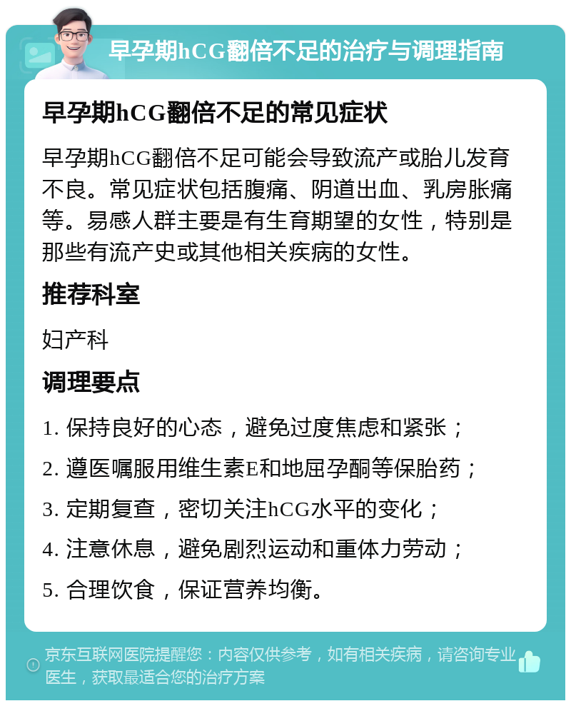 早孕期hCG翻倍不足的治疗与调理指南 早孕期hCG翻倍不足的常见症状 早孕期hCG翻倍不足可能会导致流产或胎儿发育不良。常见症状包括腹痛、阴道出血、乳房胀痛等。易感人群主要是有生育期望的女性，特别是那些有流产史或其他相关疾病的女性。 推荐科室 妇产科 调理要点 1. 保持良好的心态，避免过度焦虑和紧张； 2. 遵医嘱服用维生素E和地屈孕酮等保胎药； 3. 定期复查，密切关注hCG水平的变化； 4. 注意休息，避免剧烈运动和重体力劳动； 5. 合理饮食，保证营养均衡。